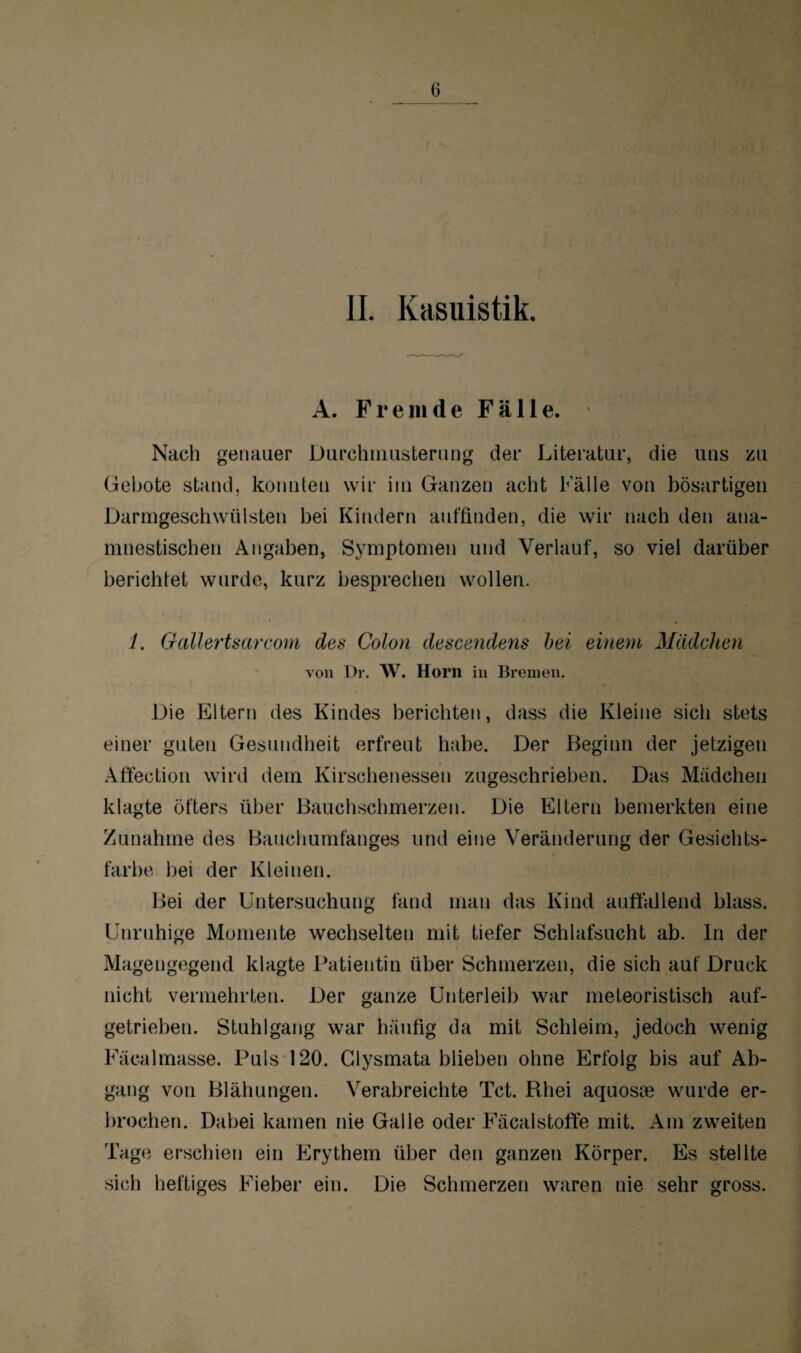 II. Kasuistik. A. Fremde Fälle. Nach genauer Durchmusterung der Literatur, die uns zu Gebote stand, konnten wir im Ganzen acht Fälle von bösartigen Darmgeschwülsten bei Kindern auffinden, die wir nach den ana¬ mnestischen Angaben, Symptomen und Verlauf, so viel darüber berichtet wurde, kurz besprechen wollen. /. Gallertsarcom des Colon descendens bei einem Mädchen von Dr. W. Horn in Bremen. Die Eltern des Kindes berichten, dass die Kleine sich stets einer guten Gesundheit erfreut habe. Der Beginn der jetzigen Affection wird dem Kirschenessen zugeschrieben. Das Mädchen klagte öfters über Bauchschmerzen. Die Eltern bemerkten eine Zunahme des Bauchumfanges und eine Veränderung der Gesichts¬ farbe bei der Kleinen. Bei der Untersuchung fand man das Kind auffallend blass. Unruhige Momente wechselten mit tiefer Schlafsucht ab. ln der Magengegend klagte Patientin über Schmerzen, die sich auf Druck nicht vermehrten. Der ganze Unterleib war meleoristisch auf¬ getrieben. Stuhlgang war häufig da mit Schleim, jedoch wenig Fäealmasse. Puls 120. Glysmata blieben ohne Erfolg bis auf Ab¬ gang von Blähungen. Verabreichte Tct. Rhei aquosne wurde er¬ brochen. Dabei kamen nie Galle oder Fäcalstoffe mit. Am zweiten Tage erschien ein Erythem über den ganzen Körper. Es stellte sich heftiges Fieber ein. Die Schmerzen waren nie sehr gross.