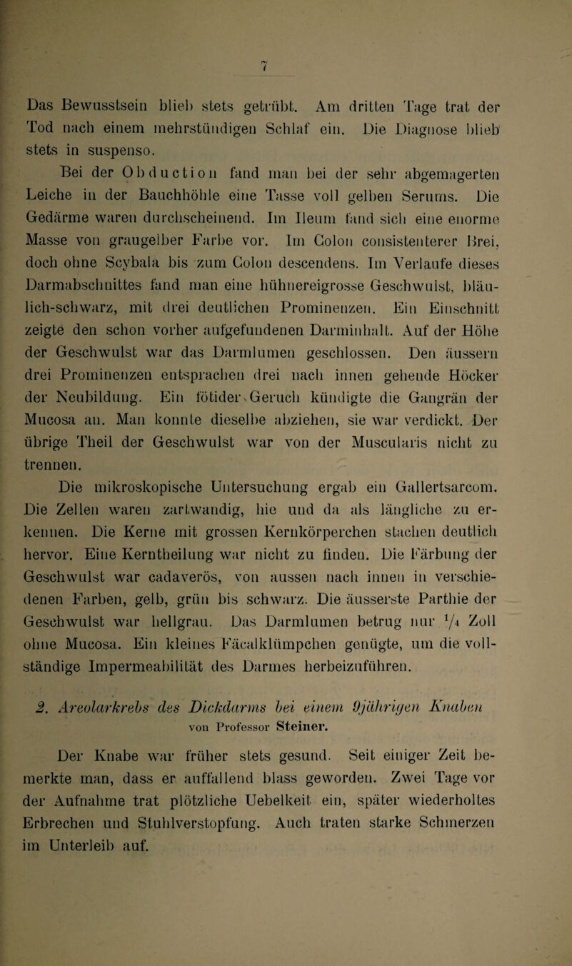 Das Bewusstsein blieb stets getrübt. Am dritten Tage trat der Tod nach einem mehrstündigen Schlaf ein. Die Diagnose blieb stets in suspenso. Bei der Obduction fand man bei der sehr abgemagerten Leiche in der Bauchhöhle eine Tasse voll gelben Serums. Die Gedärme waren durchscheinend. Im Ileum fand sich eine enorme Masse von graugelber Farbe vor. Im Colon consistenterer Brei, doch ohne Seybala bis zum Colon descendens. Im Verlaufe dieses Darmabschnittes fand man eine hühnereigrosse Geschwulst, bläu¬ lich-schwarz, mit drei deutlichen Prominenzen. Ein Einschnitt zeigte den schon vorher aufgefundenen Darminhalt. Auf der Höhe der Geschwulst war das Darmlumen geschlossen. Den äussern drei Prominenzen entsprachen drei nach innen gehende Höcker der Neubildung. Ein fötider«Geruch kündigte die Gangrän der Mucosa an. Man konnte dieselbe abziehen, sie war verdickt. Der übrige Theil der Geschwulst war von der Muscularis nicht zu trennen. Die mikroskopische Untersuchung ergab ein Gallertsareom. Die Zellen waren zartwandig, hie und da als längliche zu er¬ kennen. Die Kerne mit grossen Kernkörperchen stachen deutlich hervor. Eine Kerntheilung war nicht zu finden. Die Färbung der Geschwulst war cadaverös, von aussen nach innen in verschie¬ denen Farben, gelb, grün bis schwarz. Die äusserste Parthie der Geschwulst war hellgrau. Das Darmlumen betrug nur Zoll ohne Mucosa. Ein kleines Fäcalklümpchen genügte, um die voll¬ ständige Impermeabilität des Darmes herbeizuführen. 2. Areolarkrebs des Dickdarms bei einem Ojährifjen Knaben von Professor Steiner. Der Knabe war früher stets gesund. Seit einiger Zeit be¬ merkte man, dass er auffallend blass geworden. Zwei Tage vor der Aufnahme trat plötzliche Uebelkeit ein, später wiederholtes Erbrechen und Stuhlverstopfung. Auch traten starke Schmerzen im Unterleib auf.