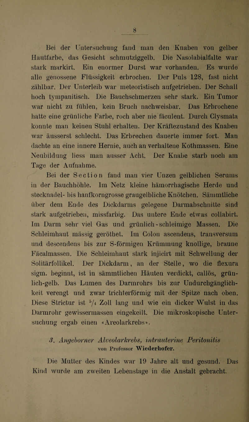 Bei der Untersuchung fand man den Knaben von gelber Hautfarbe, das Gesicht schmutziggelb. Die Nasolabialfalte war stark markirt. Ein enormer Durst war vorhanden. Es wurde alle genossene Flüssigkeit erbrochen. Der Puls 128, fast nicht zählbar. Der Unterleib war meteoristisch aufgetrieben. Der Schall hoch tympanitisch. Die Bauchschmerzen sehr stark. Ein Tumor war nicht zu fühlen, kein Bruch nachweisbar. Das Erbrochene hatte eine grünliche Farbe, roch aber nie fäculent. Durch Glysmata konnte man keinen Stuhl erhalten. Der Kräftezustand des Knaben war äusserst schlecht. Das Erbrechen dauerte immer fort. Man dachte an eine innere Hernie, auch an verhaltene Kothmassen. Eine Neubildung liess man ausser Acht. Der Knabe starb noch am Tage der Aufnahme. Bei der Sectio n fand man vier Unzen gelblichen Serums in der Bauchhöhle. Im Netz kleine hämorrhagische Herde und Stecknadel- bis hanfkorngrosse graugelbliche Knötchen. Sämmtliche über dem Ende des Dickdarms gelegene Darmabschnitte sind stark aufgetrieben, missfarbig. Das untere Ende etwas collabirt. Im Darm sehr viel Gas und grünlich-schleimige Massen. Die Schleimhaut massig geröthet. Im Colon ascendens, transversum und descendens bis zur S-förmigen Krümmung knollige, braune Fäcalmassen. Die Schleimhaut stark injicirt mit Schwellung der Solitärfollikel. Der Dickdarm, an der Stelle, wo die flexura sigm. beginnt, ist in sämmtlichen Häuten verdickt, callös, grün¬ lich-gelb. Das Lumen des Darmrohrs bis zur Undurchgänglich- keit verengt und zwar trichterförmig mit der Spitze nach oben. Diese Strictur ist 5/4 Zoll lang und wie ein dicker Wulst in das Darmrohr gewissermassen eingekeilt. Die mikroskopische Unter¬ suchung ergab einen «Areolarkrebs». 3. Angeborner Alveolarkrebs, intrauterine Peritonitis von Professor Wiederliofer. Die Mutter des Kindes war 19 Jahre alt und gesund. Das Kind wurde am zweiten Lebenstage in die Anstalt gebracht.