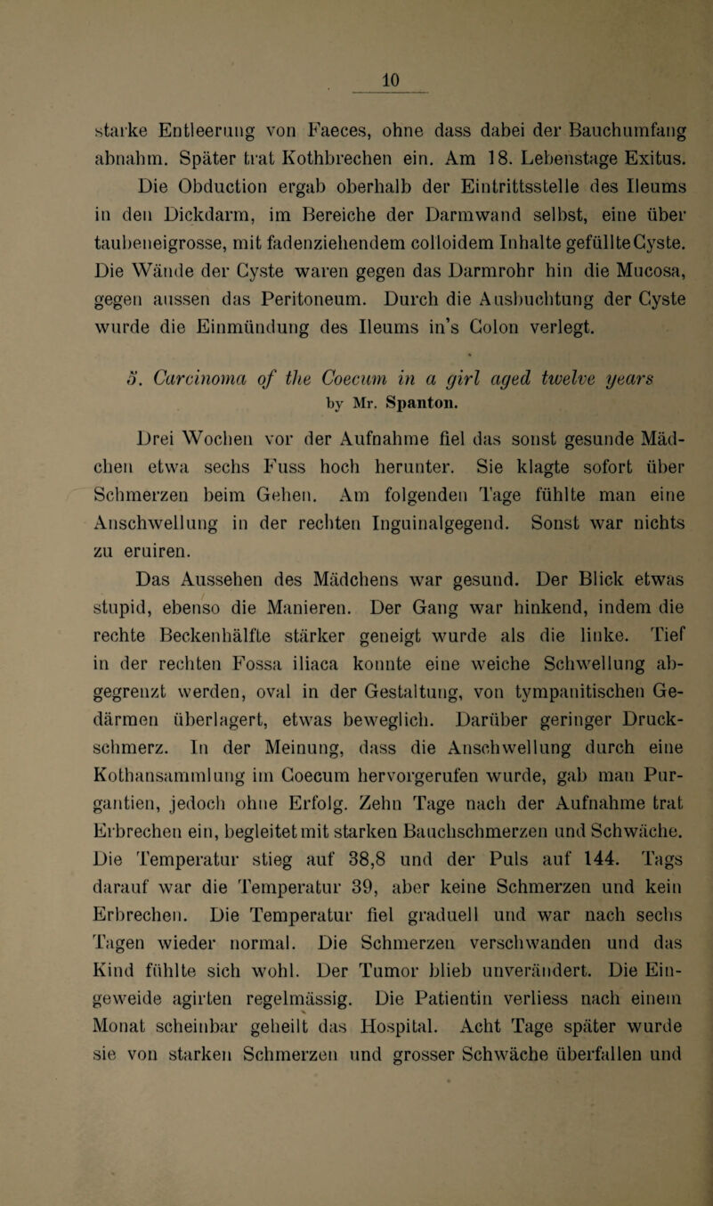 starke Entleerung von Faeces, ohne dass dabei der Bauch umfang abnahm. Später trat Kothbrechen ein. Am 18. Lebenstage Exitus. Die Obduction ergab oberhalb der Eintrittsstelle des Ileums in den Dickdarm, im Bereiche der Darmwand selbst, eine über taubeneigrosse, mit fadenziehendem colloidem Inhalte gefüllte Cyste. Die Wände der Cyste waren gegen das Darmrohr hin die Mucosa, gegen aussen das Peritoneum. Durch die Ausbuchtung der Cyste wurde die Einmündung des Ileums in’s Colon verlegt. ö. Carcinoma of thc Coecum in a girl aged twelve years by Mr. Spanton. Drei Wochen vor der Aufnahme fiel das sonst gesunde Mäd¬ chen etwa sechs Fuss hoch herunter. Sie klagte sofort über Schmerzen beim Gehen. Am folgenden Tage fühlte man eine Anschwellung in der rechten Inguinalgegend. Sonst war nichts zu eruiren. Das Aussehen des Mädchens war gesund. Der Blick etwas stupid, ebenso die Manieren. Der Gang war hinkend, indem die rechte Beckenhälfte stärker geneigt wurde als die linke. Tief in der rechten Fossa iliaca konnte eine weiche Schwellung ab¬ gegrenzt werden, oval in der Gestaltung, von tympanitischen Ge¬ därmen überlagert, etwas beweglich. Darüber geringer Druck¬ schmerz. In der Meinung, dass die Anschwellung durch eine Kothansammlung im Coecum hervorgerufen wurde, gab man Pur- gantien, jedoch ohne Erfolg. Zehn Tage nach der Aufnahme trat Erbrechen ein, begleitet mit starken Bauchschmerzen und Schwäche. Die Temperatur stieg auf 38,8 und der Puls auf 144. Tags darauf war die Temperatur 39, aber keine Schmerzen und kein Erbrechen. Die Temperatur fiel graduell und war nach sechs Tagen wieder normal. Die Schmerzen verschwanden und das Kind fühlte sich wohl. Der Tumor blieb unverändert. Die Ein¬ geweide agirten regelmässig. Die Patientin verliess nach einem Monat scheinbar geheilt das Hospital. Acht Tage später wurde sie von starken Schmerzen und grosser Schwäche überfallen und