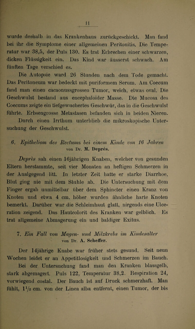 JJ wurde deshalb in das Krankenhaus zurückgeschickt. Man fand bei ihr die Symptome einer allgemeinen Peritonitis. Die Tempe¬ ratur war 38,5, der Puls 130. Es trat Erbrechen einer schwarzen, dicken Flüssigkeit ein. Das Kind war äusserst schwach. Am fünften Tage verschied es. Die Autopsie ward 26 Stunden nach dem Tode gemacht. Das Peritoneum war bedeckt mit puriformem Serum. Am Coecum fand man einen cacaonussgrossen Tumor, weich, etwas oval. Die Geschwulst bestand aus encephaloider Masse. Die Mucosa des Goecums zeigte ein tiefgewuchertes Geschwür, das in die Geschwulst führte. Erbsengrosse Metastasen befanden sich in beiden Nieren. Dnrch einen Irrthum unterblieb die mikroskopische Unter¬ suchung der Geschwulst. 6. Epitheliom des Kectums bei einem Kinde von 16 Jahren von Dr. M. Depres. Depres sah einen 16jährigen Knaben, welcher von gesunden Eltern herstammte, seit vier Monaten an heftigen Schmerzen in der Analgegend litt. In letzter Zeit hatte er starke Diarrhoe. Blut ging nie mit dem Stuhle ab. Die Untersuchung mit dem Finger ergab unmittelbar über dem Sphincter einen Kranz von Knoten und etwa 4 cm. höher wurden ähnliche harte Knoten bemerkt. Darüber war die Schleimhaut glatt, nirgends eine Ulce- ration zeigend. Das Hautcolorit des Kranken war gelblich. Es trat allgemeine Abmagerung ein und baldiger Exitus. 7. Ein Fall von Magen- und Milzkrebs im Kindesalter von Dr. A. Scheffer. Der 14jährige Knabe war früher stets gesund. Seit neun Wochen leidet er an Appetitlosigkeit und Schmerzen im Bauch. Bei der Untersuchung fand man den Kranken blassgelb, stark abgemagert. Puls 122, Temperatur 38,2. Respiration 24, vorwiegend costal. Der Bauch ist auf Druck schmerzhaft. Man fühlt, U/2 cm. von der Linea alba entfernt, einen Tumor, der bis