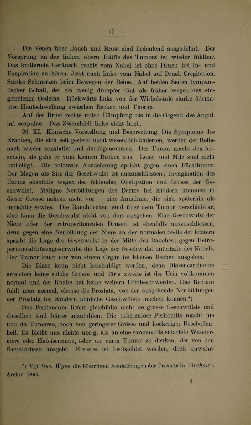 Die Venen über Bauch und Brust sind bedeutend ausgedehnt. Der Vorsprung an der linken obern Hälfte des Tumors ist wieder fühlbar. Das knitternde Geräusch rechts vom Nabel ist ohne Druck bei In- und Exspiration zu hören. Jetzt auch links vom Nabel auf Druck Crepitation. Starke Schmerzen beim Bewegen der Beine. Auf beiden Seiten tvmpani- tischer Schall, der ein wenig dumpfer tönt als früher wegen des ein¬ getretenen Oedems. Rückwärts links von der Wirbelsäule starke ödema- töse Hautschwellung zwischen Becken und Thorax. Auf der Brust rechts unten Dämpfung bis in die Gegend des Angul. inf. scapulae. Das Zwerchfell links steht hoch. 26. XI. Klinische Vorstellung und Besprechung. Die Symptome des Kranken, die sich seit gestern nicht wesentlich änderten, werden der Reihe nach wieder constatirt und durchgenommen. Der Tumor macht den An¬ schein, als gehe er vom kleinen Becken aus. Leber und Milz sind nicht betheiligt. Die colossale Ausdehnung spricht gegen einen Fäcaltumor. Der Magen als Sitz der Geschwulst ist auszuschliessen; Invagination des Darms ebenfalls wegen der fehlenden Obstipation und Grösse der Ge¬ schwulst. Maligne Neubildungen des Darms bei Kindern kommen in dieser Grösse nahezu nicht vor — eine Annahme, die sich späterhin als unrichtig erwies. Die Bauchdecken sind über dem Tumor verschiebbar, also kann die Geschwulst nicht von dort ausgehen. Eine Geschwulst der Niere oder der retroperitonealen Drüsen ist ebenfalls auszuschliessen, denn gegen eine Neubildung der Niere an der normalen Stelle der letztem spricht die Lage der Geschwulst in der Mitte des Bauches; gegen Retro- peritonealdrüsengeschwulst die Lage der Geschwulst unterhalb des Nabels. Der Tumor kann nur von einem Organ im kleinen Becken ausgehen. Die Blase kann nicht beschuldigt werden, denn Blasencarcinome erreichen keine solche Grösse und für’s zweite ist der Urin vollkommen normal und der Knabe hat keine weitern Urinbeschwerden. Das Rectum fühlt man normal, ebenso die Prostata, von der ausgehende Neubildungen der Prostata bei Kindern ähnliche Geschwülste machen können.*) Das Peritoneum liefert gleichfalls nicht so grosse Geschwülste und dieselben sind härter anzufühlen. Die tuberculöse Peritonitis macht hie und da Tumoren, doch von geringerer Grösse und höckeriger Beschaffen¬ heit. Es bleibt uns nichts übrig, als an eine sarcomatös entartete Wander¬ niere oder Hufeisenniere, oder an einen Tumor zu denken, der von den Sacraldrüsen ausgeht. Ersteres ist beobachtet worden, doch unwahr- *) Vgl. Ose. Wyss, die bösartigen Neubildungen der Prostata in Virchow's Archiv 18G4.