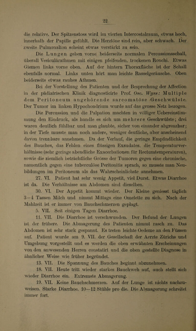 innerhalb der Papille gefühlt. Die Herztöne sind rein, aber schwach. Der zweite Pulmonalton scheint etwas verstärkt zu sein. Die Lungen geben vorne beiderseits normalen Percussionsschall, überall Yesiculäratlnnen mit einigen pfeifenden, trockenen Ronchi. Etwas Giemen links vorne oben. Auf der hintern Thoraxfläche ist der Schall ebenfalls normal. Links unten hört man leichte Rasselgeräusche. Oben beiderseits etwas rauhes Athmen. Bei der Vorstellung des Patienten und der Besprechung der Affection in der pädiatrischen Klinik diagnosticirte Prof. Osc. Wyss: Multiple dem Peritoneum angehörende sarcomatöse Geschwülste. Der Tumor im linken Hypochondrium wurde auf das grosse Netz bezogen. Die Percussion und die Palpation machten in völliger Uebereinstim- mung den Eindruck, als handle es sich um mehrere Geschwülste; drei waren deutlich fühlbar und man glaubte, sicher von einander abgrenzbar; in der Tiefe musste man noch andere, weniger deutliche, aber anscheinend davon trennbare annehmen. Da der Verlauf, die geringe Empfindlichkeit des Bauches, das Fehlen eines flüssigen Exsudates, die Temperaturver¬ hältnisse (sehr geringe abendliche Exacerbationen für Rectumtemperaturen), sowie die ziemlich beträchtliche Grösse der Tumoren gegen eine chronische, namentlich gegen eine tuberculöse Peritonitis sprach, so musste man Neu¬ bildungen im Peritoneum als das Wahrscheinlichste annehmen. 27. VI. Patient hat sehr wenig Appetit, viel Durst. Etwas Diarrhoe ist da. Die Verhältnisse am Abdomen sind dieselben. 30. VI. Der Appetit kommt wieder. Der Kleine geniesst täglich 3 — 4 Tassen Milch und nimmt Mittags eine Omelette zu sich. Nach der Mahlzeit ist er immer von Bauchschmerzen geplagt. 5. VII. Seit einigen Tagen Diarrhoe. 11. VII. Die Diarrhoe ist verschwunden. Der Befund der Lungen ist der frühere. Die Abmagerung des Patienten nimmt rasch zu. Das Abdomen ist sehr stark gespannt. Es treten leichte Oedeme an den Füssen auf. Patient wurde am 9. VII. der Gesellschaft der Aerzte Zürichs und Umgebung vorgestellt und es werden die oben erwähnten Erscheinungen von den anwesenden Herren constatirl und die oben gestellte Diagnose in ähnlicher Weise wie früher begründet. 13. VII. Die Spannung des Bauches beginnt abzunehmen. 18. VII. Heute tritt wieder starkes Bauchweh auf, auch stellt sich wieder Diarrhoe ein. Extremste Abmagerung. 19. VII. Keine Bauchschmerzen. Auf der Lunge ist nichts nachzu¬ weisen. Starke Diarrhoe. 10—12 Stühle pro die. Die Abmagerung schreitet immer fort.