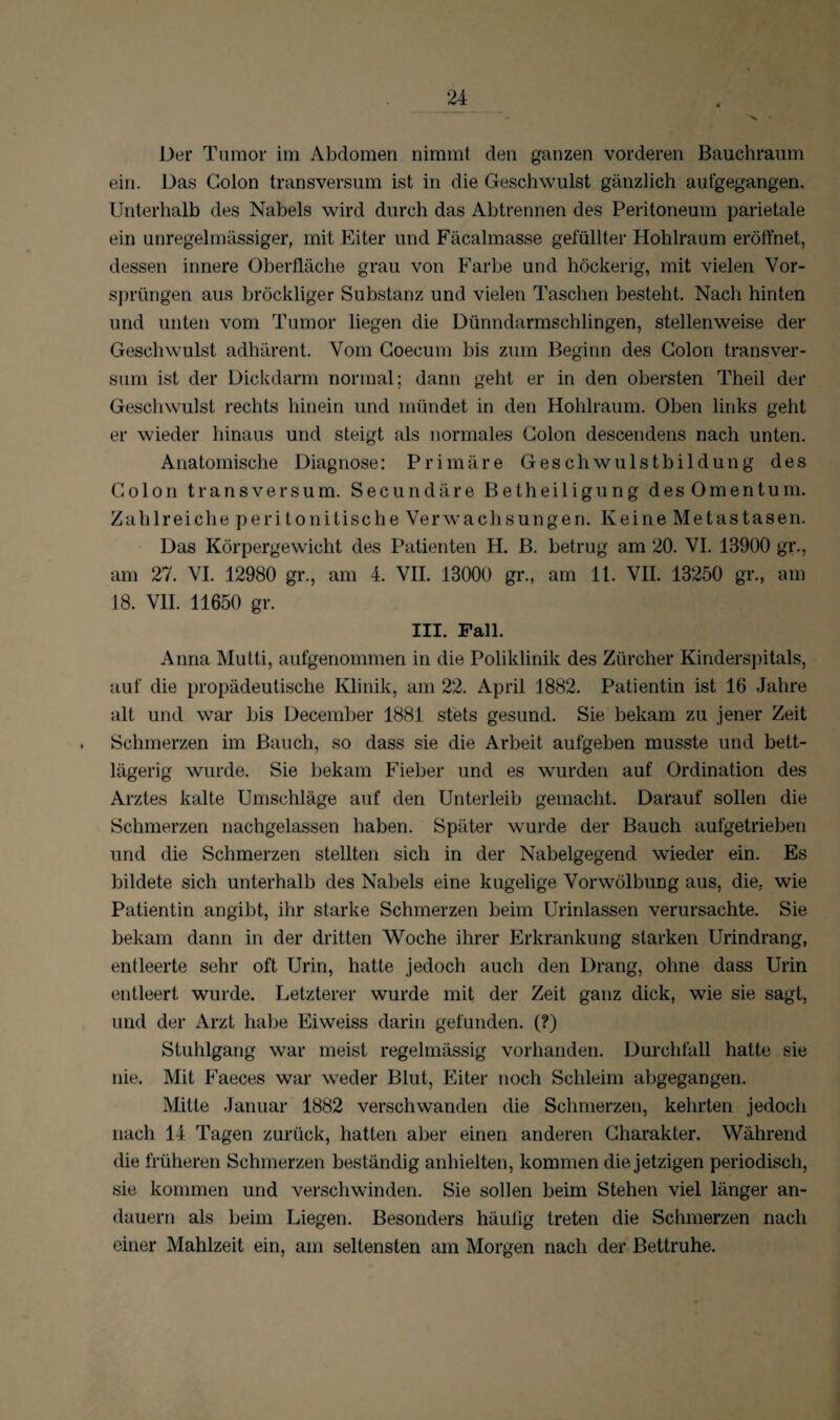 Der Tumor im Abdomen nimmt den ganzen vorderen Bauchraum ein. Das Colon transversum ist in die Geschwulst gänzlich aufgegangen. Unterhalb des Nabels wird durch das Abtrennen des Peritoneum parietale ein unregelmässiger, mit Eiter und Fäcalmasse gefüllter Hohlraum eröffnet, dessen innere Oberfläche grau von Farbe und höckerig, mit vielen Vor¬ sprüngen aus bröckliger Substanz und vielen Taschen besteht. Nach hinten und unten vom Tumor liegen die Dünndarmschlingen, stellenweise der Geschwulst adhärent. Vom Coecum bis zum Beginn des Colon transver¬ sum ist der Dickdarm normal; dann geht er in den obersten Theil der Geschwulst rechts hinein und mündet in den Hohlraum. Oben links geht er wieder hinaus und steigt als normales Colon descendens nach unten. Anatomische Diagnose: Primäre Geschwulstbildung des Colon transversum. Secundäre Betheiligung des Omentum. Zahlreiche peritonitische Verwachsungen. Keine Metastasen. Das Körpergewicht des Patienten H. B. betrug am 20. VI. 13900 gr., am 27. VI. 12980 gr., am 4. VII. 13000 gr., am 11. VII. 13250 gr., am 18. VII. 11650 gr. III. Fall. Anna Mutti, aufgenommen in die Poliklinik des Zürcher Kinderspitals, auf die propädeutische Klinik, am 22. April 1882. Patientin ist 16 Jahre alt und war bis December 1881 stets gesund. Sie bekam zu jener Zeit Schmerzen im Bauch, so dass sie die Arbeit aufgeben musste und bett¬ lägerig wurde. Sie bekam Fieber und es wurden auf Ordination des Arztes kalte Umschläge auf den Unterleib gemacht. Darauf sollen die Schmerzen nachgelassen haben. Später wurde der Bauch aufgetrieben und die Schmerzen stellten sich in der Nabelgegend wieder ein. Es bildete sich unterhalb des Nabels eine kugelige Vorwölbung aus, die. wie Patientin angibt, ihr starke Schmerzen beim Urinlassen verursachte. Sie bekam dann in der dritten Woche ihrer Erkrankung starken Urindrang, entleerte sehr oft Urin, hatte jedoch auch den Drang, ohne dass Urin entleert wurde. Letzterer wurde mit der Zeit ganz dick, wie sie sagt, und der Arzt habe Eiweiss darin gefunden. (?) Stuhlgang war meist regelmässig vorhanden. Durchfall hatte sie nie. Mit Faeces war weder Blut, Eiter noch Schleim abgegangen. Mitte Januar 1882 verschwanden die Schmerzen, kehrten jedoch nach 14 Tagen zurück, hatten aber einen anderen Charakter. Während die früheren Schmerzen beständig anhielten, kommen die jetzigen periodisch, sie kommen und verschwinden. Sie sollen beim Stehen viel länger an¬ dauern als beim Liegen. Besonders häufig treten die Schmerzen nach einer Mahlzeit ein, am seltensten am Morgen nach der Bettruhe.