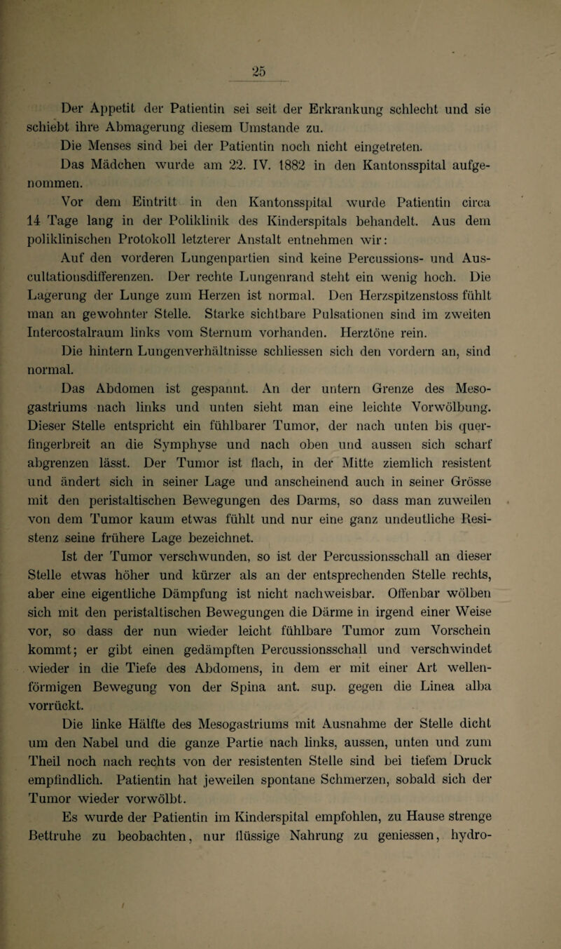 Der Appetit der Patientin sei seit der Erkrankung schlecht und sie schiebt ihre Abmagerung diesem Umstande zu. Die Menses sind bei der Patientin noch nicht eingetreten. Das Mädchen wurde am 22. IV. 1882 in den Kantonsspital aufge¬ nommen. Vor dem Eintritt in den Kantonsspital wurde Patientin circa 14 Tage lang in der Poliklinik des Kinderspitals behandelt. Aus dem poliklinischen Protokoll letzterer Anstalt entnehmen wir: Auf den vorderen Lungenpartien sind keine Percussions- und Aus- cultationsdifferenzen. Der rechte Lungenrand steht ein wenig hoch. Die Lagerung der Lunge zum Herzen ist normal. Den Herzspitzenstoss fühlt man an gewohnter Stelle. Starke sichtbare Pulsationen sind im zweiten Intercostalraum links vom Sternum vorhanden. Herztöne rein. Die hintern Lungenverhältnisse schliessen sich den vordem an, sind normal. Das Abdomen ist gespannt. A.n der untern Grenze des Meso- gastriums nach links und unten sieht man eine leichte Vorwölbung. Dieser Stelle entspricht ein fühlbarer Tumor, der nach unten bis quer- fingerbreit an die Symphyse und nach oben und aussen sich scharf abgrenzen lässt. Der Tumor ist flach, in der Mitte ziemlich resistent und ändert sich in seiner Lage und anscheinend auch in seiner Grösse mit den peristaltischen Bewegungen des Darms, so dass man zuweilen von dem Tumor kaum etwas fühlt und nur eine ganz undeutliche Resi¬ stenz seine frühere Lage bezeichnet. Ist der Tumor verschwunden, so ist der Percussionsschall an dieser Stelle etwas höher und kürzer als an der entsprechenden Stelle rechts, aber eine eigentliche Dämpfung ist nicht nachweisbar. Offenbar wölben sich mit den peristaltischen Bewegungen die Därme in irgend einer Weise vor, so dass der nun wieder leicht fühlbare Tumor zum Vorschein kommt; er gibt einen gedämpften Percussionsschall und verschwindet wieder in die Tiefe des Abdomens, in dem er mit einer Art wellen¬ förmigen Bewegung von der Spina ant. sup. gegen die Linea alba vorrückt. Die linke Hälfte des Mesogastriums mit Ausnahme der Stelle dicht um den Nabel und die ganze Partie nach links, aussen, unten und zum Theil noch nach rechts von der resistenten Stelle sind bei tiefem Druck empfindlich. Patientin hat jeweilen spontane Schmerzen, sobald sich der Tumor wieder vorwölbt. Es wurde der Patientin im Kinderspital empfohlen, zu Hause strenge Bettruhe zu beobachten, nur flüssige Nahrung zu gemessen, hydro- /