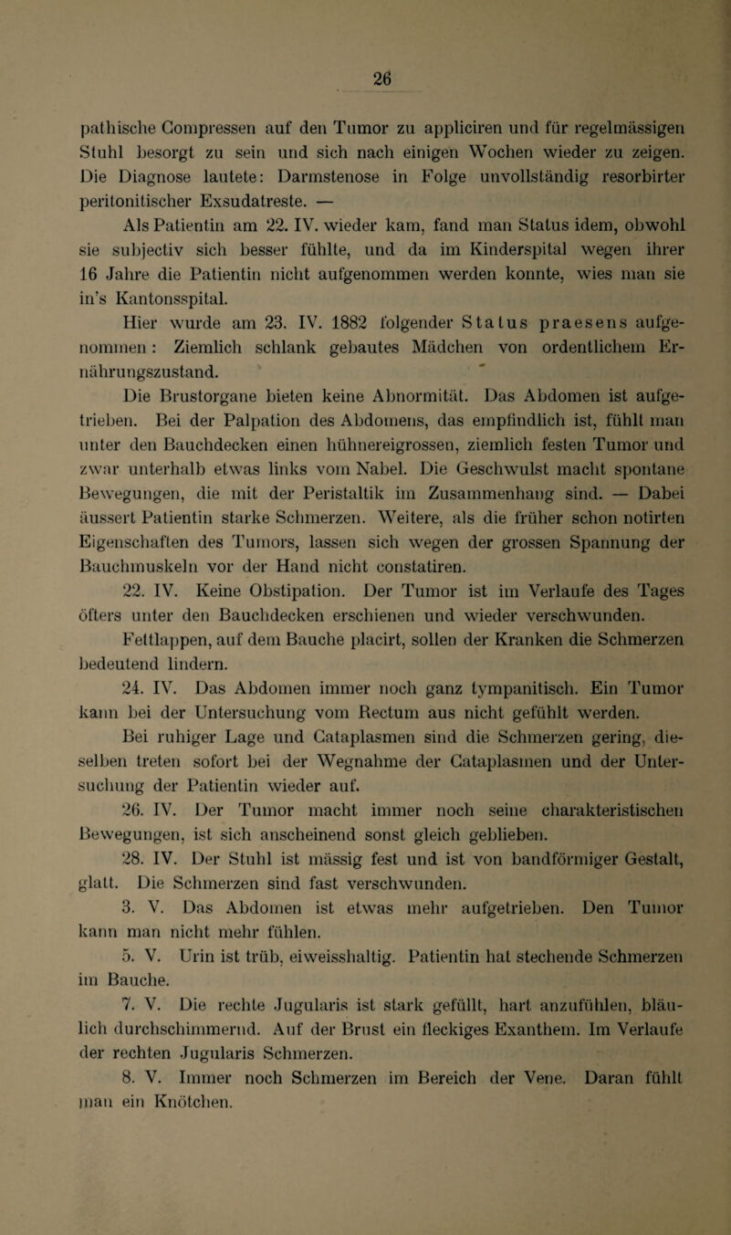 pathische Compressen auf den Tumor zu appliciren und für regelmässigen Stuhl besorgt zu sein und sich nach einigen Wochen wieder zu zeigen. Die Diagnose lautete: Darmstenose in Folge unvollständig resorbirter peritonitischer Exsudatreste. — Als Patientin am 22. IV. wieder kam, fand man Status idem, obwohl sie subjectiv sich besser fühlte, und da im Kinderspital wegen ihrer 16 Jahre die Patientin nicht aufgenommen werden konnte, wies man sie in’s Kantonsspital. Hier wurde am 23. IV. 1882 folgender Status praesens aufge¬ nommen : Ziemlich schlank gebautes Mädchen von ordentlichem Er¬ nährungszustand. Die Brustorgane bieten keine Abnormität. Das Abdomen ist aufge¬ trieben. Bei der Palpation des Abdomens, das empfindlich ist, fühlt man unter den Bauchdecken einen hühnereigrossen, ziemlich festen Tumor und zwar unterhalb etwas links vom Nabel. Die Geschwulst macht spontane Bewegungen, die mit der Peristaltik im Zusammenhang sind. — Dabei äussert Patientin starke Schmerzen. Weitere, als die früher schon notirten Eigenschaften des Tumors, lassen sich wegen der grossen Spannung der Bauchmuskeln vor der Hand nicht constatiren. 22. IV. Keine Obstipation. Der Tumor ist im Verlaufe des Tages öfters unter den Bauchdecken erschienen und wieder verschwunden. Feltlappen, auf dem Bauche placirt, sollen der Kranken die Schmerzen bedeutend lindern. 24. IV. Das Abdomen immer noch ganz tympanitisch. Ein Tumor kann bei der Untersuchung vom Rectum aus nicht gefühlt werden. Bei ruhiger Lage und Cataplasmen sind die Schmerzen gering, die¬ selben treten sofort bei der Wegnahme der Cataplasmen und der Unter¬ suchung der Patientin wieder auf. 26. IV. Der Tumor macht immer noch seine charakteristischen Bewegungen, ist sich anscheinend sonst gleich geblieben. 28. IV. Der Stuhl ist mässig fest und ist von bandförmiger Gestalt, glatt. Die Schmerzen sind fast verschwunden. 3. V. Das Abdomen ist etwas mehr aufgetrieben. Den Tumor kann man nicht mehr fühlen. 5. V. Urin ist trüb, eiweisshaltig. Patientin hat stechende Schmerzen im Bauche. 7. V. Die rechte Jugularis ist stark gefüllt, hart anzufühlen, bläu¬ lich durchschimmernd. Auf der Brust ein fleckiges Exanthem. Im Verlaufe der rechten Jugularis Schmerzen. 8. V. Immer noch Schmerzen im Bereich der Vene. Daran fühlt man ein Knötchen.