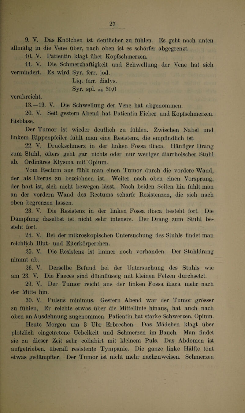 9. Y. Das Knötchen ist deutlicher zu fühlen. Es geht nach unten allmälig in die Vene über, nach oben ist es schärfer abgegrenzt. 10. V. Patientin klagt über Kopfschmerzen. 11. V. Die Schmerzhaftigkeit und Schwellung der Vene hat sich vermindert. Es wird Syr. ferr. jod. Liq. ferr. dialys. Syr. spl. ^ 30,0 verabreicht. 13.—19. V. Die Schwellung der Vene hat abgenommen. 20. V. Seit gestern Abend hat Patientin Fieber und Kopfschmerzen. Eisblase. Der Tumor ist wieder deutlich zu fühlen. Zwischen Nabel und linkem Rippenpfeiler fühlt man eine Resistenz, die empfindlich ist. 22. Y. Druckschmerz in der linken Fossa iliaca. Häufiger Drang zum Stuhl, öfters geht gar nichts oder nur weniger diarrhoischer Stuhl ab. Ordinäres Klysma mit Opium. Vom Rectum aus fühlt man einen Tumor durch die vordere Wand, der als Uterus zu bezeichnen ist. Weiter nach oben einen Vorsprung, der hart ist, sich nicht bewegen lässt. Nach beiden Seiten hin fühlt man an der vordem Wand des Rectums scharfe Resistenzen, die sich nach oben begrenzen lassen. 23. V. Die Resistenz in der linken Fossa iliaca besteht fort. Die Dämpfung daselbst ist nicht sehr intensiv. Der Drang zum Stuhl be¬ steht fort. 24. V. Bei der mikroskopischen Untersuchung des Stuhls findet man reichlich Blut- und Eiterkörperchen. 25. V. Die Resistenz ist immer noch vorhanden. Der Stuhldrang nimmt ab. 26. V. Derselbe Befund bei der Untersuchung des Stuhls wie am 23. V. Die Faeces sind dünnflüssig mit kleinen Fetzen durchsetzt. 29. V. Der Tumor reicht aus der linken Fossa iliaca mehr nach der Mitte hin. 30. V. Pulsus minimus. Gestern Abend war der Tumor grösser zu fühlen. Er reichte etwas über die Mittellinie hinaus, hat auch nach oben an Ausdehnung zugenommen. Patientin hat starke Schwerzen. Opium. Heute Morgen um 3 Uhr Erbrechen. Das Mädchen klagt über plötzlich eingetretene Uebelkeit und Schmerzen im Bauch. Man findet sie zu dieser Zeit sehr collabirt mit kleinem Puls. Das Abdomen ist aufgetrieben, überall resistente Tympanie. Die ganze linke Hälfte tönt etwas gedämpfter. Der Tumor ist nicht mehr nachzuweisen. Schmerzen