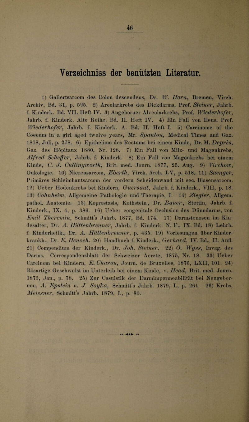 Verzeichniss der benützten Literatur. 1) Gallertsarcom des Colon descendens, Dr. W. Horn, Bremen, Virch. Archiv, Bd. 31, p. 525. 2) Areolarkrebs des Dickdarms, Prof. Steiner, Jahrb. f. Kinderk. Bd. VII. Heft IV. 3) Angeborner Alveolarkrebs, Prof. Wiederhofer, Jahrb. f. Kinderk. Alte Reihe. Bd. II. Heft IV. 4) Ein Fall von Ileus, Prof. Wiederhofer, Jahrb. f. Kinderk. A. Bd. II. Heft I. 5) Carcinome of the Coecum in a girl aged twelve years, Mr. Spanton, Medical Times and Gaz. 1878, Juli, p. 278. G) Epitheliom des Rectums bei einem Kinde, Dr. M. Dep7'es, Gaz. des Hopitaux 1880, Nr. 128. 7) Ein Fall von Milz- und Magenkrebs, Alfred, Scheffer, Jahrb. f. Kinderk. 8) Ein Fall von Magenkrebs bei einem Kinde, C. J. Cullingworth, Brit. med. Journ. 1877, 25. Aug. 9) Virchow, Onkologie. 10) Nierensarcom, Ehertli, Virch. Arch. LV, p. 518. 11) Säenger, Primäres Schleimhautsarcom der vordem Scheidenwand mit sec. Blasensarcom. 12) Ueber Hodenkrebs bei Kindern, Guersaut, Jahrb. f. Kinderk., VIII, p. 18. 13) Cohnheim, Allgemeine Pathologie und Therapie, I. 14) Ziegler, Allgem. pathol. Anatomie. 15) Koprostasis, Kothstein, Dr. Bauer, Stettin, Jahrb. f. Kinderk., IX. 4, p. 386. IG) Ueber congenitale Occlusion des Dünndarms, von Emil Theremin, Sclimitt’s Jahrb. 1877, Bd. 174. 17) Darmstenosen im Kin¬ desalter, Dr. A. Hüttenbrenner, Jahrb. f. Kinderk. N. F., IX. Bd. 18) Lelirb. f. Kinderheilk., Dr. A. Hüttenbrenner, p. 435. 19) Vorlesungen über Kinder- krankh., Dr. E. Henoch. 20) Handbuch f. Kinderk., Gerhard, IV. Bd., II. Aufl. 21) Compendium der Kinderk., Dr. doli. Steiner. 22) 0. Wyss, Invag. des Darms. Correspondenzblatt der Schweizer Aerzte, 1875, Nr. 18. 23) Ueber Carcinom bei Kindern, E. Charon, Journ. de Bruxelles, 187G, LXII, 101. 24) Bösartige Geschwulst im Unterleib bei einem Kinde, v. Head, Brit. med. Journ. 1873, Jan., p. 78. 25) Zur Casuistik der Darmimpermeabilität bei Neugebor- nen, A. Epstein u. J. Soyka, Schmitt’s Jahrb. 1879, I., p. 2G4. 2G) Krebs, Meissner, Schmitt’s Jahrb. 1879, I., p. 80.