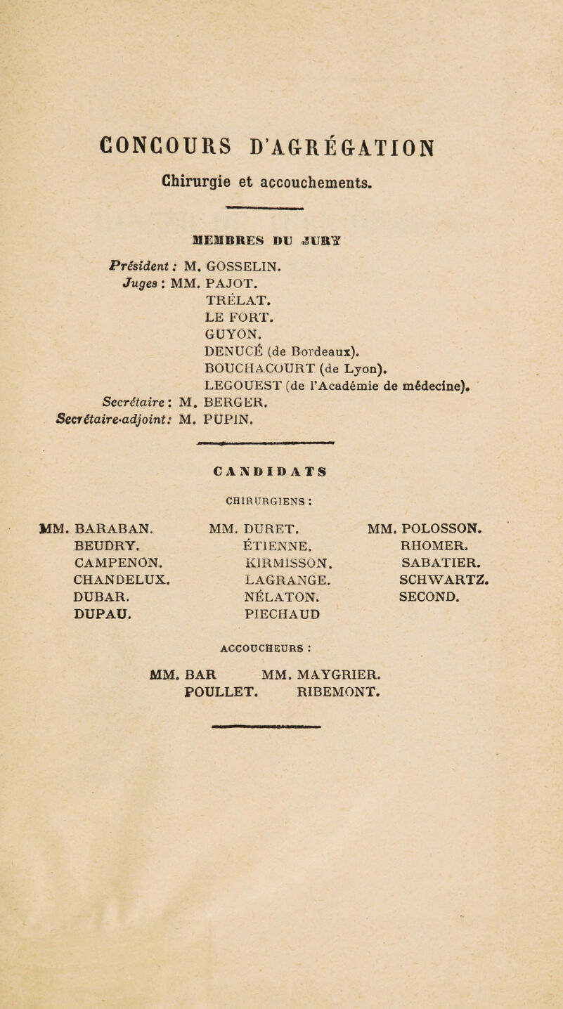 CONCOURS D’AGRÉGATION Chirurgie et accouchements. MEMBRES DE «SEB^ Président : M. GOSSELIN. Juges ; MM. PAJOT. TRÉLAT. LE FORT. GÜYON. DENUCÉ (de Bordeaux). BOUCHACOURT (de Lyon). LEGOUEST (de l’Académie de médecine). Secrétaire: M, BERGER. Secrétaire-adjoint: M. PUPIN, MM. BARABAN. CANDIDATS CHIRURGIENS : MM. DURET. MM. POLOSSON. BEUDRY. ÉTIENNE. RHOMER. CAMPENON. KIRMISSON. SABATIER. CHANDELUX. LAGRANGE. SCHWARTZ. DUBAR. NÉLATON. SECOND. DUPAÜ. PIECHAUD ACCOUCHEURS : MM. BAR MM. MAYGRIER. POULLET. RIBEMONT.