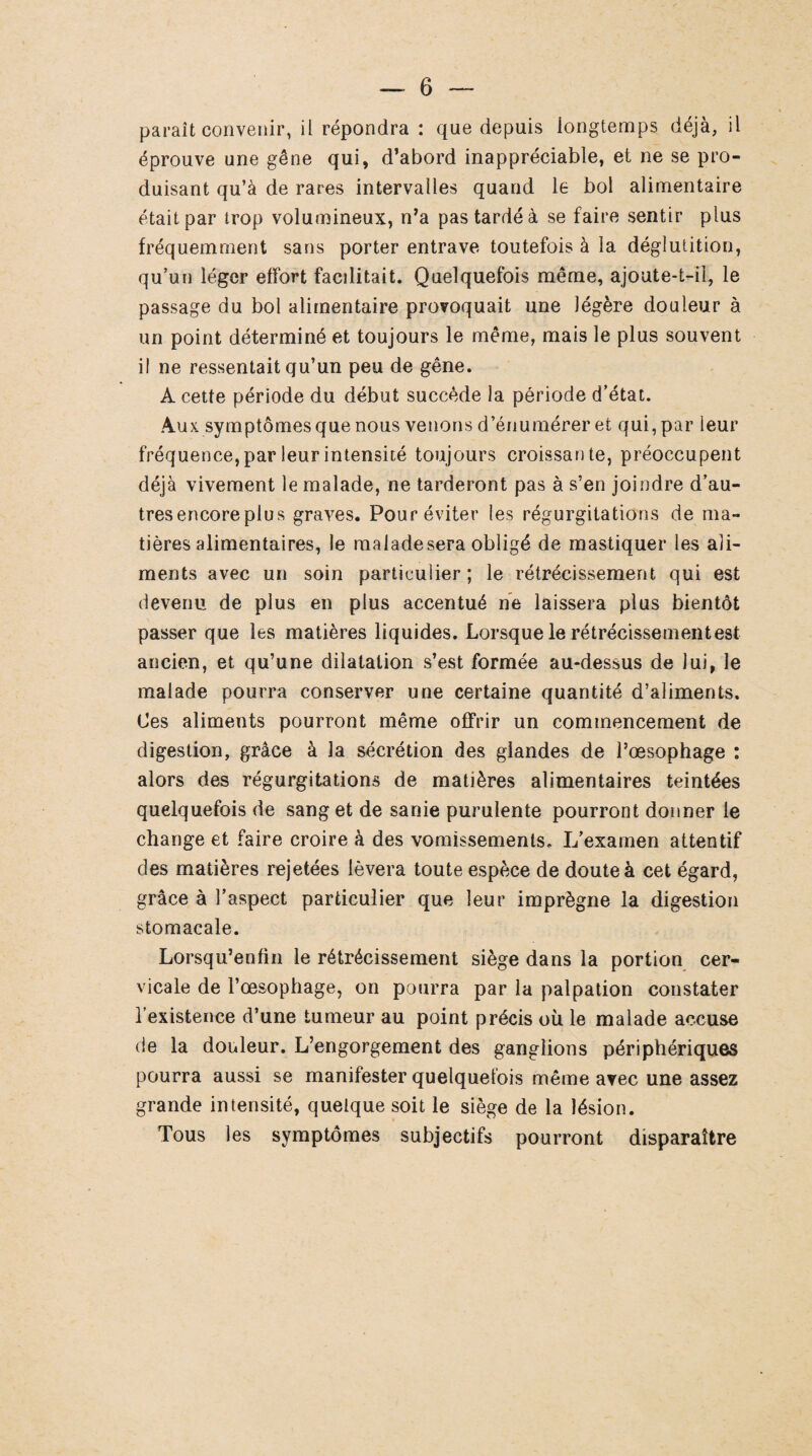 paraît convenir, il répondra : que depuis longtemps déjà, il éprouve une gêne qui, d’abord inappréciable, et ne se pro¬ duisant qu’à de rares intervalles quand le bol alimentaire était par trop volumineux, n’a pas tardé à se faire sentir plus fréquemment sans porter entrave toutefois à la déglutition, qu’un léger elfort facilitait. Quelquefois même, ajoute-t-il, le passage du bol alimentaire provoquait une légère douleur à un point déterminé et toujours le même, mais le plus souvent il ne ressentait qu’un peu de gêne. A cette période du début succède la période d’état. Aux symptômes que nous venons d’énumérer et qui, par leur fréquence, par leur intensité toujours croissante, préoccupent déjà vivement le malade, ne tarderont pas à s’en joindre d’au¬ tres encore plu s graves. Pour éviter les régurgitations de ma¬ tières alimentaires, le raaladesera obligé de mastiquer les ali¬ ments avec un soin particulier ; le rétrécissement qui est devenu de plus en plus accentué ne laissera plus bientôt passer que les matières liquides. Lorsque le rétrécissement est ancien, et qu’une dilatation s’est formée au-dessus de lui, le malade pourra conserver une certaine quantité d’aliments. Les aliments pourront même offrir un commencement de digestion, grâce à la sécrétion des glandes de l’œsophage : alors des régurgitations de matières alimentaires teintées quelquefois de sang et de sanie purulente pourront donner le change et faire croire à des vomissements. L’examen attentif des matières rejetées lèvera toute espèce de doute à cet égard, grâce à l’aspect particulier que leur imprègne la digestion stomacale. Lorsqu’enfin le rétrécissement siège dans la portion cer¬ vicale de l’œsophage, on pourra par la palpation constater l’existence d’une tumeur au point précis où le malade accuse de la douleur. L’engorgement des ganglions périphériques pourra aussi se manifester quelquefois même avec une assez grande intensité, quelque soit le siège de la lésion. Tous les symptômes subjectifs pourront disparaître