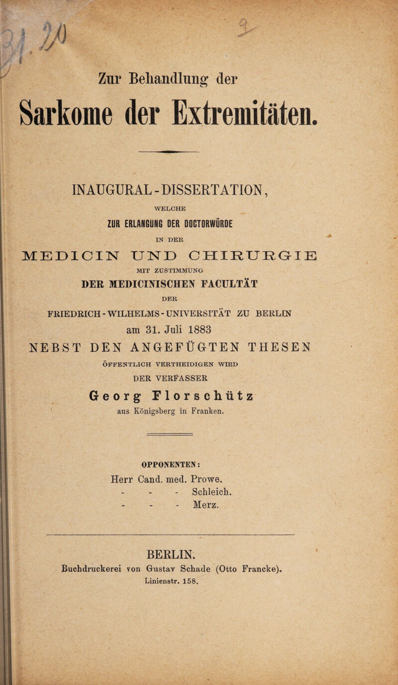 Zur Behandlung der Sarkome der Extremitäten. _ . . INAUGURAL - DISSERTATION, WELCHE ZUR ERLANGUNG DER DOCTflRWÜRDE IN DER MED1CIN UND CHIRURGIE MIT ZUSTIMMUNG DER MEDICmSCIIEN FACULTÄT DER FRIEDRICH-WILHELMS-UNIVERSITÄT ZU BERLIN am 31. Juli 1883 NEBST DEN ANGEFÜGTEN THESEN ÖFFENTLICH VERTHEIDIGEN WIRD DER VERFASSER Georg Florschütz aus Königsberg in Franken. OPPONENTEN: Herr Cand. med. Prowe. Schleich. Merz. BERLIN. Buchdruckerei von Gustav Schade (Otto Francke). Linienstr. 158.