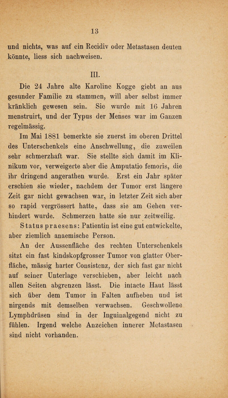 und nichts, was auf ein Recidiv oder Metastasen deuten könnte, liess sich nachweisen. III. Die 24 Jahre alte Karoline Kogge giebt an aus gesunder Familie zu stammen, will aber selbst immer kränklich gewesen sein. Sie wurde mit 16 Jahren menstruirt, und der Typus der Menses war im Ganzen regelmässig. Im Mai 1881 bemerkte sie zuerst im oberen Drittel des Unterschenkels eine Anschwellung, die zuweilen sehr schmerzhaft war. Sie stellte sich damit im Kli¬ nikum vor, verweigerte aber die Amputatio femoris, die ihr dringend angerathen wurde. Erst ein Jahr später erschien sie wieder, nachdem der Tumor erst längere Zeit gar nicht gewachsen war, in letzter Zeit sich aber so rapid vergrössert hatte, dass sie am Grehen ver¬ hindert wurde. Schmerzen hatte sie nur zeitweilig. Statuspraesens: Patientin ist eine gut entwickelte, aber ziemlich anaemische Person. An der Aussenfläche des rechten Unterschenkels sitzt ein fast kindskopfgrosser Tumor von glatter Ober¬ fläche, mässig harter Consistenz, der sich fast gar nicht auf seiner Unterlage verschieben, aber leicht nach allen Seiten abgrenzen lässt. Die intacte Haut lässt sich über dem Tumor in Falten aufheben und ist nirgends mit demselben verwachsen. Geschwollene Lymphdrüsen sind in der Inguinalgegend nicht zu fühlen. Irgend welche Anzeichen innerer Metastasen sind nicht vorhanden.
