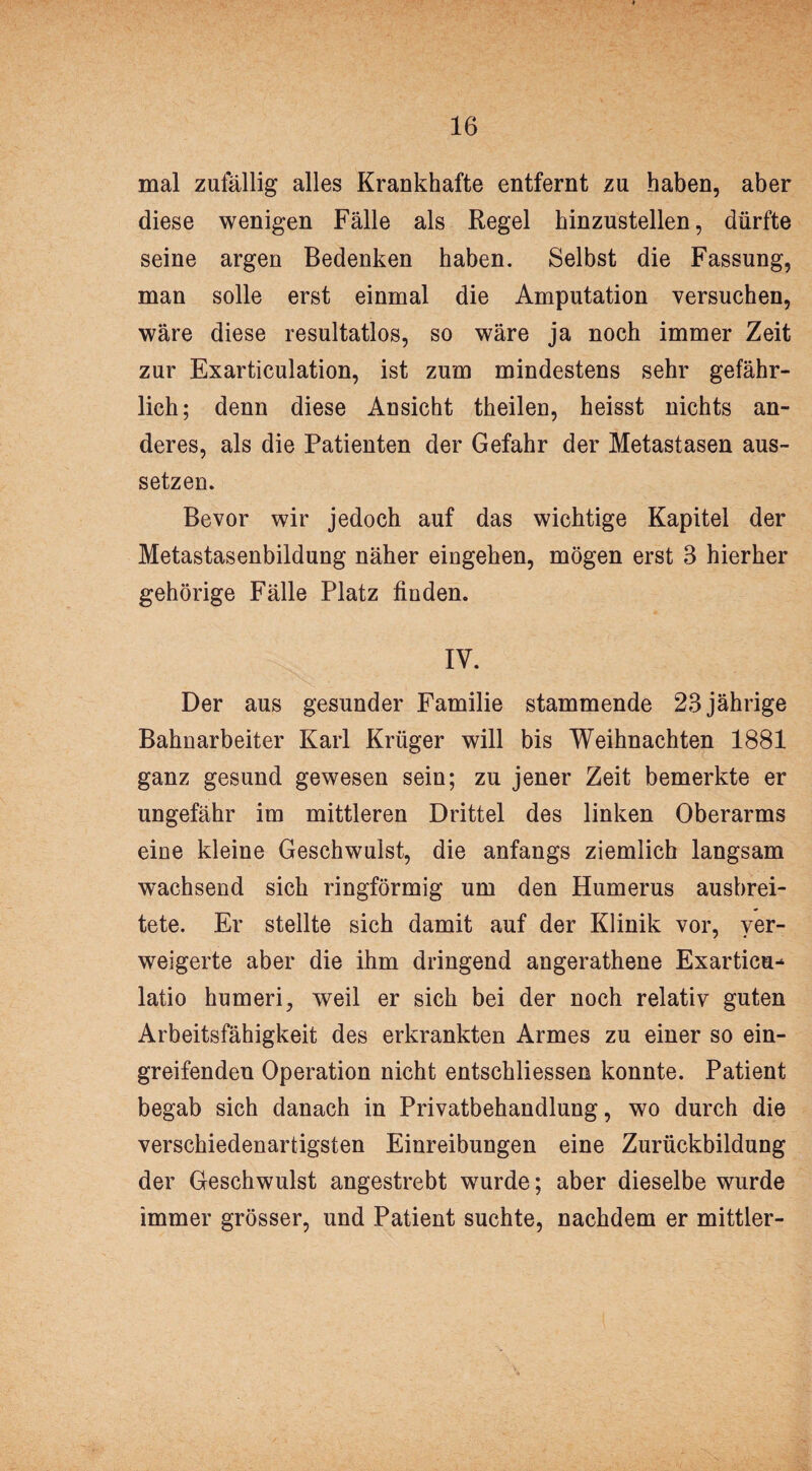 mal zufällig alles Krankhafte entfernt zu haben, aber diese wenigen Fälle als Regel hinzustellen, dürfte seine argen Bedenken haben. Selbst die Fassung, man solle erst einmal die Amputation versuchen, wäre diese resultatlos, so wäre ja noch immer Zeit zur Exarticulation, ist zum mindestens sehr gefähr¬ lich; denn diese Ansicht theilen, heisst nichts an¬ deres, als die Patienten der Gefahr der Metastasen aus¬ setzen. Bevor wir jedoch auf das wichtige Kapitel der Metastasenbildung näher eingehen, mögen erst 3 hierher gehörige Fälle Platz finden. IV. Der aus gesunder Familie stammende 23 jährige Bahnarbeiter Karl Krüger will bis Weihnachten 1881 ganz gesund gewesen sein; zu jener Zeit bemerkte er ungefähr im mittleren Drittel des linken Oberarms eine kleine Geschwulst, die anfangs ziemlich langsam wachsend sich ringförmig um den Humerus ausbrei¬ tete. Er stellte sich damit auf der Klinik vor, ver¬ weigerte aber die ihm dringend angerathene Exarticu- latio humeri, weil er sich bei der noch relativ guten Arbeitsfähigkeit des erkrankten Armes zu einer so ein¬ greifenden Operation nicht entschliessen konnte. Patient begab sich danach in Privatbehandlung, wo durch die verschiedenartigsten Einreibungen eine Zurückbildung der Geschwulst angestrebt wurde; aber dieselbe wurde immer grösser, und Patient suchte, nachdem er mittler-