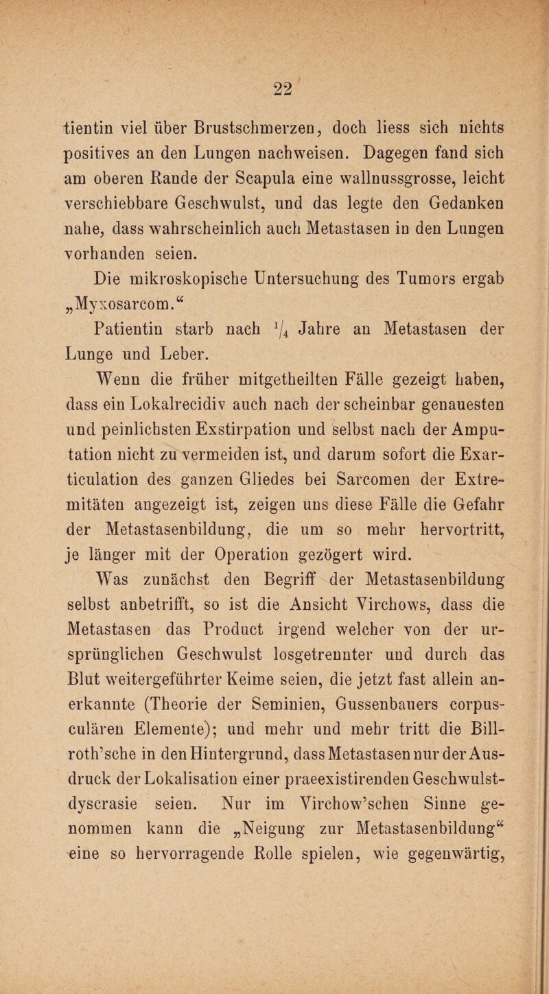 tientin viel über Brustschmerzen, doch liess sich nichts positives an den Lungen nachweisen. Dagegen fand sich am oberen Rande der Scapula eine wallnussgrosse, leicht verschiebbare Geschwulst, und das legte den Gedanken nahe, dass wahrscheinlich auch Metastasen in den Lungen vorhanden seien. Die mikroskopische Untersuchung des Tumors ergab „Myxosarcom.“ Patientin starb nach */4 Jahre an Metastasen der Lunge und Leber. Wenn die früher mitgetheilten Fälle gezeigt haben, dass ein Lokalrecidiv auch nach der scheinbar genauesten und peinlichsten Exstirpation und selbst nach der Ampu¬ tation nicht zu vermeiden ist, und darum sofort die Exar- ticulation des ganzen Gliedes bei Sarcomen der Extre¬ mitäten angezeigt ist, zeigen uns diese Fälle die Gefahr der Metastasenbildung, die um so mehr hervortritt, je länger mit der Operation gezögert wird. Was zunächst den Begriff der Metastasenbildung selbst anbetrifft, so ist die Ansicht Yirchows, dass die Metastasen das Product irgend welcher von der ur¬ sprünglichen Geschwulst losgetrennter und durch das Blut weitergeführter Keime seien, die jetzt fast allein an¬ erkannte (Theorie der Seminien, Gussenbauers corpus- culären Elemente); und mehr und mehr tritt die Bill- roth’sche in den Hintergrund, dass Metastasen nur der Aus¬ druck der Lokalisation einer praeexistirenden Gesckwulst- dyscrasie seien. Nur im Yirchow’schen Sinne ge¬ nommen kann die „Neigung zur Metastasenbildung“ eine so hervorragende Rolle spielen, wie gegenwärtig,