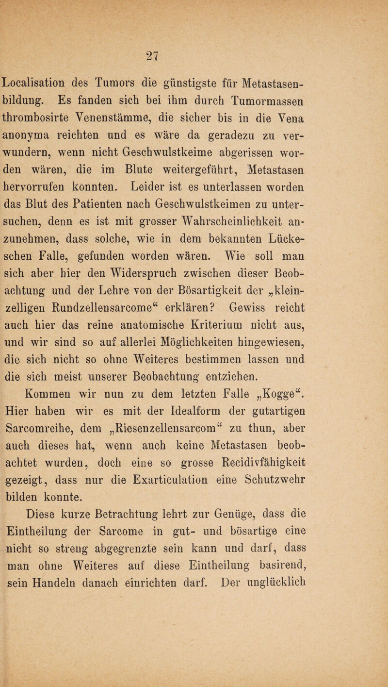 Localisation des Tumors die günstigste für Metastasen¬ bildung. Es fanden sich bei ihm durch Tumormassen thrombosirte Yenenstämme, die sicher bis in die Vena anonyma reichten und es wäre da geradezu zu ver¬ wundern, wenn nicht Geschwulstkeime abgerissen wor¬ den wären, die im Blute weitergeführt, Metastasen hervorrufen konnten. Leider ist es unterlassen worden das Blut des Patienten nach Geschwulstkeimen zu unter¬ suchen, denn es ist mit grosser Wahrscheinlichkeit an¬ zunehmen, dass solche, wie in dem bekannten Lücke- schen Falle, gefunden worden wären. Wie soll man sich aber hier den Widerspruch zwischen dieser Beob¬ achtung und der Lehre von der Bösartigkeit der Äklein¬ zelligen Rundzellensarcome“ erklären? Gewiss reicht auch hier das reine anatomische Kriterium nicht aus, und wir sind so auf allerlei Möglichkeiten hingewiesen, die sich nicht so ohne Weiteres bestimmen lassen und die sich meist unserer Beobachtung entziehen. Kommen wir nun zu dem letzten Falle „Kogge“. Hier haben wir es mit der Idealform der gutartigen Sarcomreihe, dem „Riesenzellensarcom“ zu thun, aber auch dieses hat, wenn auch keine Metastasen beob¬ achtet wurden, doch eine so grosse Recidivfähigkeit gezeigt, dass nur die Exarticulation eine Schutzwehr bilden konnte. Diese kurze Betrachtung lehrt zur Genüge, dass die Eintheilung der Sarcome in gut- und bösartige eine nicht so streng abgegrenzte sein kann und darf, dass man ohne Weiteres auf diese Eintheilung basirend, sein Handeln danach einrichten darf. Der unglücklich