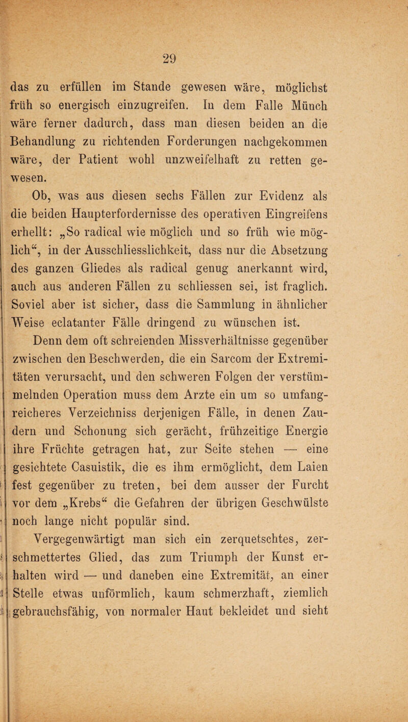 das zu erfüllen im Stande gewesen wäre, möglichst früh so energisch einzugreifen. In dem Falle Münch wäre ferner dadurch, dass man diesen beiden an die Behandlung zu richtenden Forderungen nachgekommen wäre, der Patient wohl unzweifelhaft zu retten ge¬ wesen. Ob, was aus diesen sechs Fällen zur Evidenz als die beiden Haupterfordernisse des operativen Eingreifens erhellt: „So radical wie möglich und so früh wie mög¬ lich“, in der Ausschliesslichkeit, dass nur die Absetzung des ganzen Gliedes als radical genug anerkannt wird, auch aus anderen Fällen zu schliessen sei, ist fraglich. Soviel aber ist sicher, dass die Sammluug in ähnlicher Weise eclatanter Fälle dringend zu wünschen ist. Denn dem oft schreienden Missverhältnisse gegenüber zwischen den Beschwerden, die ein Sarcom der Extremi¬ täten verursacht, und den schweren Folgen der verstüm¬ melnden Operation muss dem Arzte ein um so umfang¬ reicheres Verzeichniss derjenigen Fälle, in denen Zau¬ dern und Schonung sich gerächt, frühzeitige Energie ihre Früchte getragen hat, zur Seite stehen — eine gesichtete Casuistik, die es ihm ermöglicht, dem Laien fest gegenüber zu treten, bei dem ausser der Furcht vor dem „Krebs“ die Gefahren der übrigen Geschwülste noch lange nicht populär sind. Vergegenwärtigt man sich ein zerquetschtes, zer¬ schmettertes Glied, das zum Triumph der Kunst er¬ halten wird — und daneben eine Extremität, an einer Stelle etwas unförmlich, kaum schmerzhaft, ziemlich gebrauchsfähig, von normaler Haut bekleidet und sieht