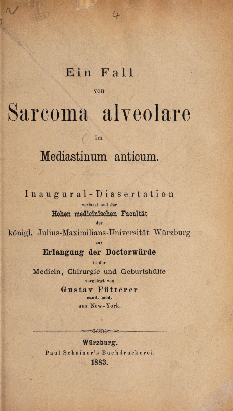 Ein Fall von Sarcoma alveolare im Mediastinum antioum. Inaugural -Dissertation verfasst und der Hohen medicinischen Facultät der königl. Julius-Maxirailians-Universität Würzburg zur Erlangung der Doctorwürde in der Medicin, Chirurgie und Geburtshülfe vorgelegt von Gustav Fiitterer cand. med. aus New-York. Würzburg. Paul Scheiner’s Buch druck er ei. 1883.