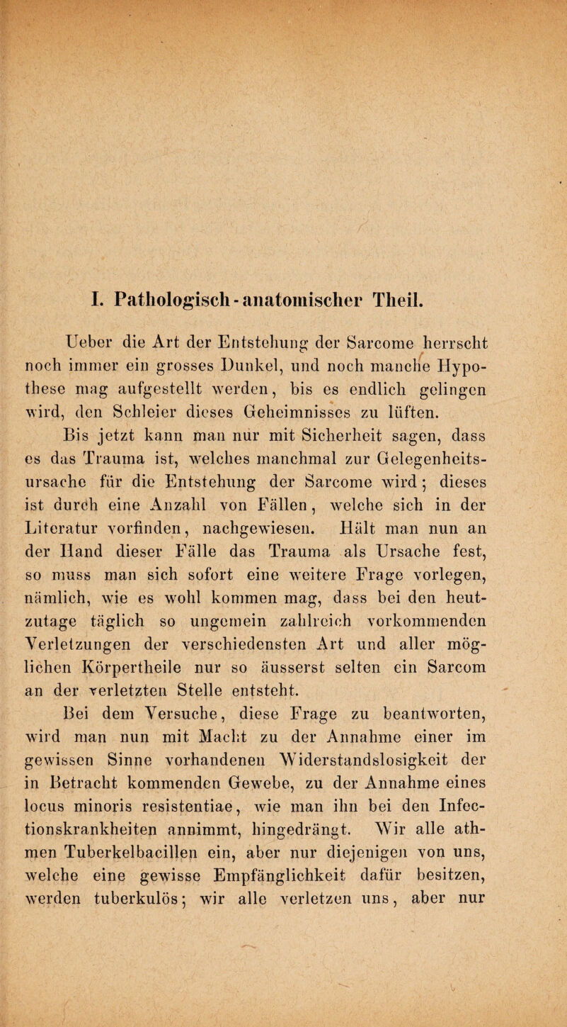 I. Pathologisch ■ anatomischer Tlieil. Ueber die Art der Entstehung der Sarcome herrscht noch immer ein grosses Dunkel, und noch manche Hypo¬ these mag aufgestellt werden, bis es endlich gelingen wird, den Schleier dieses Geheimnisses zu lüften. Bis jetzt kann man nur mit Sicherheit sagen, dass es das Trauma ist, welches manchmal zur Gelegenheits¬ ursache für die Entstehung der Sarcome wird ; dieses ist durch eine Anzahl von Fällen, welche sich in der Literatur vorfinden, nachgewiesen. Hält man nun an der Hand dieser Fälle das Trauma als Ursache fest, so muss man sich sofort eine weitere Frage vorlegen, nämlich, wie es wohl kommen mag, dass bei den heut¬ zutage täglich so ungemein zahlreich vorkommenden Verletzungen der verschiedensten Art und aller mög¬ lichen Körpertheile nur so äusserst selten ein Sarcom an der verletzten Stelle entsteht. Bei dem Versuche, diese Frage zu beantworten, wird man nun mit Macht zu der Annahme einer im gewissen Sinne vorhandenen Widerstandslosigkeit der in Betracht kommenden Gewebe, zu der Annahme eines locus minoris resistentiae, wie man ihn bei den Infec- tionskrankheiten annimmt, hingedrängt. Wir alle ath- men Tuberkelbacillen ein, aber nur diejenigen von uns, welche eine gewisse Empfänglichkeit dafür besitzen, werden tuberkulös; wir alle verletzen uns, aber nur