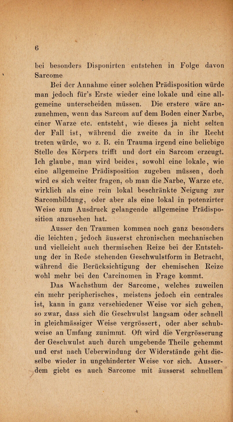 bei besonders Disponirten entstehen in Folge davon Sarcome Bei der Annahme einer solchen Prädisposition würde man jedoch für’s Erste wieder eine lokale und eine all¬ gemeine unterscheiden müssen. Die erstere wäre an¬ zunehmen, wenn das Sarcom auf dem Boden einer Narbe, einer Warze etc. entsteht, wie dieses ja nicht selten der Fall ist, während die zweite da in ihr Recht treten würde, wo z. B. ein Trauma irgend eine beliebige Stelle des Körpers trifft und dort ein Sarcom erzeugt. Ich glaube, man wird beides, sowohl eine lokale, wie eine allgemeine Prädisposition zugeben müssen, doch wird es sich weiter fragen, ob man die Narbe, Warze etc. wirklich als eine rein lokal beschränkte Neigung zur Sarcombildung, oder aber als eine lokal in potenzirter Weise zum Ausdruck gelangende allgemeine Prädispo¬ sition anzusehen hat. Ausser den Traumen kommen noch ganz besonders die leichten, jedoch äusserst chronischen mechanischen und vielleicht auch thermischen Reize bei der Entsteh¬ ung der in Rede stehenden Geschwulstform in Betracht, während die Berücksichtigung der chemischen Reize wohl mehr bei den Carcinomen in Frage kommt. Das Wachsthum der Sarcome, welches zuweilen ein mehr peripherisches, meistens jedoch ein centrales ist, kann in ganz verschiedener Weise vor sich gehen, so zwar, dass sich die Geschwulst langsam oder schnell in gleichmässiger Weise vergrössert, oder aber schub¬ weise an Umfang zunimmt. Oft wird die Yergrösserung der Geschwulst auch durch umgebende Theile gehemmt und erst nach Ueberwindung der Widerstände geht die¬ selbe wieder in ungehinderter Weise vor sich. Ausser¬ dem giebt es auch Sarcome mit äusserst schnellem