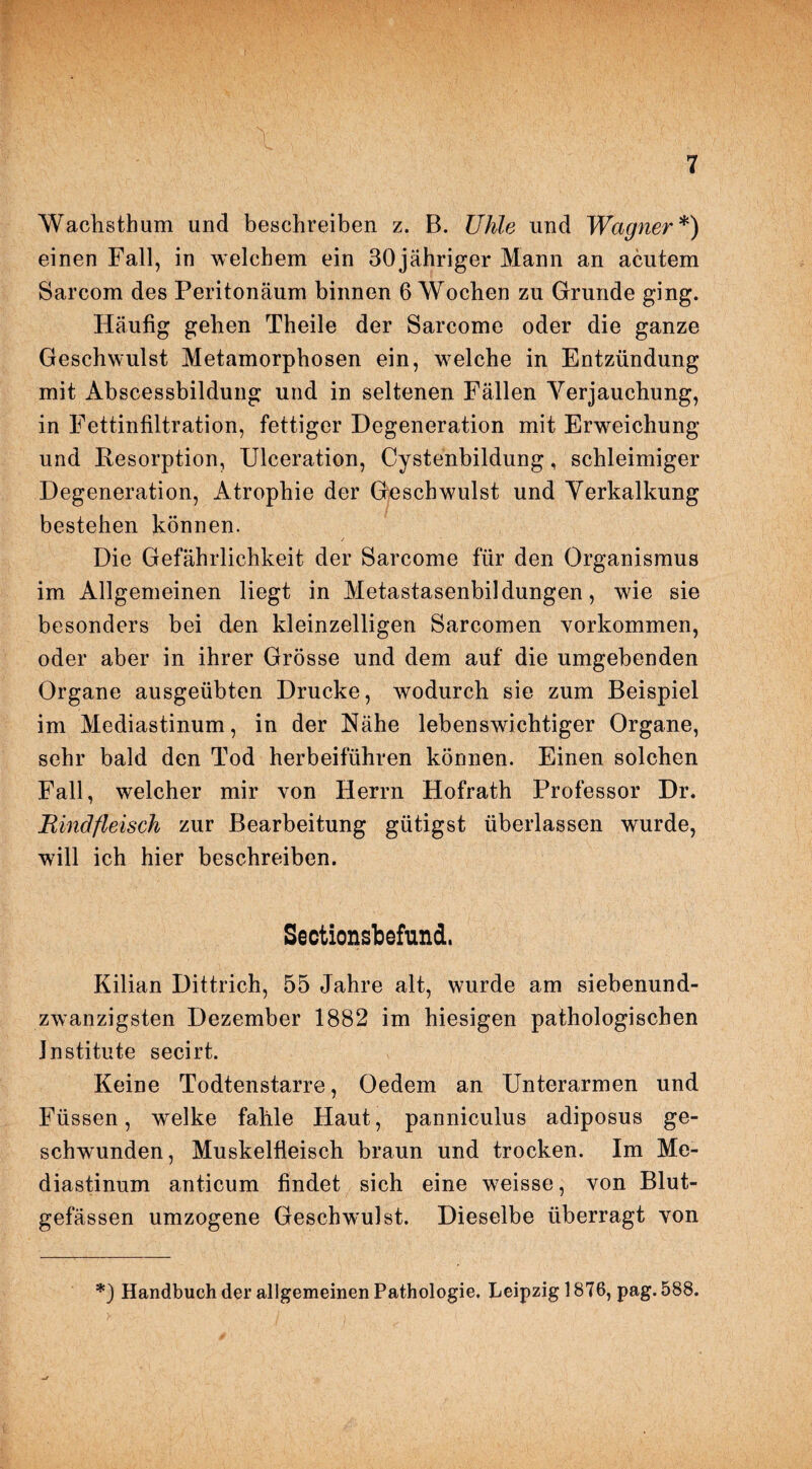 Wachsthum und beschreiben z. B. Uhle und Wagner*) einen Fall, in welchem ein 30jähriger Mann an acutem Sarcom des Peritonäum binnen 6 Wochen zu Grunde ging. Häufig gehen Theile der Sarcome oder die ganze Geschwulst Metamorphosen ein, welche in Entzündung mit Abscessbildung und in seltenen Fällen Verjauchung, in Fettinfiltration, fettiger Degeneration mit Erweichung und Resorption, Ulceration, Cystenbildung, schleimiger Degeneration, Atrophie der Geschwulst und Verkalkung bestehen können. Die Gefährlichkeit der Sarcome für den Organismus im Allgemeinen liegt in Metastasenbildungen, wie sie besonders bei den kleinzelligen Sarcomen Vorkommen, oder aber in ihrer Grösse und dem auf die umgebenden Organe ausgeübten Drucke, wodurch sie zum Beispiel im Mediastinum, in der Nähe lebenswichtiger Organe, sehr bald den Tod herbeiführen können. Einen solchen Fall, welcher mir von Herrn Hofrath Professor Dr. Rindfleisch zur Bearbeitung gütigst überlassen wurde, will ich hier beschreiben. Sectionsbefund. Kilian Dittrich, 55 Jahre alt, wurde am siebenund¬ zwanzigsten Dezember 1882 im hiesigen pathologischen Institute secirt. Keine Todtenstarre, Oedem an Unterarmen und Füssen, welke fahle Haut, panniculus adiposus ge¬ schwunden, Muskelfleisch braun und trocken. Im Me¬ diastinum anticum findet sich eine weisse, von Blut¬ gefässen umzogene Geschwulst. Dieselbe überragt von *) Handbuch der allgemeinen Pathologie, Leipzig 1876, pag. 588.