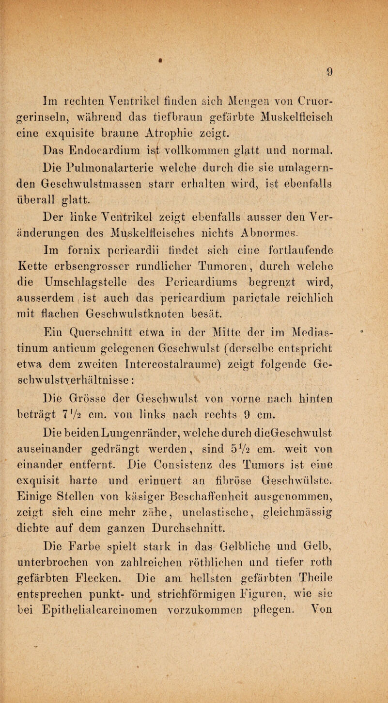 a Im rechten Ventrikel finden sich Mengen von Cruor- gerinseln, während das tiefbraun gefärbte Muskelfleisch eine exquisite braune Atrophie zeigt. Das Endocardium ist vollkommen glatt und normal. Die Pulmonalarterie welche durch die sie umlagern¬ den Geschwulstmassen starr erhalten wird, ist ebenfalls überall glatt. Der linke Ventrikel zeigt ebenfalls ausser den Ver¬ änderungen des Muskelfleisches nichts Abnormes. Im fornix pericardii findet sich eine fortlaufende Kette erbsengrosser rundlicher Tumoren , durch welche die Umschlagstelle des Pericardiums begrenzt wird, ausserdem ist auch das pericardium parietale reichlich mit flachen Geschwulstknoten besät. Ein Querschnitt etwa in der Mitte der im Medias¬ tinum anticum gelegenen Geschwulst (derselbe entspricht etwa dem zweiten Intercostalraume) zeigt folgende Ge¬ schwulstverhältnisse : Die Grösse der Geschwulst von vorne nach hinten beträgt 7 */2 cm. von links nach rechts 9 cm. Die beiden Lungenränder, welche durch dieGeschwulst auseinander gedrängt werden, sind 5Va cm. weit von einander entfernt. Die Consistenz des Tumors ist eine exquisit harte und erinnert an fibröse Geschwülste. Einige Stellen von käsiger Beschaffenheit ausgenommen, zeigt sich eine mehr zähe, unelastische, gleichmässig dichte auf dem ganzen Durchschnitt. Die Farbe spielt stark in das Gelbliche und Gelb, unterbrochen von zahlreichen röthlichen und tiefer roth gefärbten Flecken. Die am hellsten gefärbten Theile entsprechen punkt- und strichförmigen Figuren, wie sie bei Epithelialcareinomen vorzukommen pflegen. Von