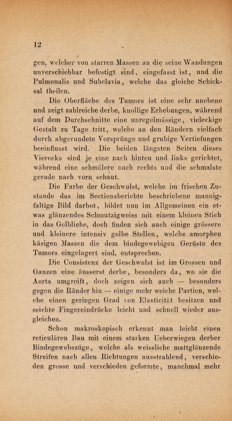 gen, welcher von starren Massen an die seine Wandungen unverschiebbar befestigt sind, eingefasst ist, und die Pulmonalis und Subclavia, welche das gleiche Schick¬ sal theilen. Die Oberfläche des Tumors ist eine sehr unebene und zeigt zahlreiche derbe, knollige Erhebungen, während auf dem Durchschnitte eine unregelmässige, vieleckige Gestalt zu Tage tritt, welche an den Rändern vielfach durch abgerundete Vorsprünge und grubige Vertiefungen beeinflusst wird. Die beiden längsten Seiten dieses Vierecks sind je eine nach hinten und links gerichtet, während eine schmälere nach rechts und die schmälste gerade nach vorn schaut. Die Farbe der Geschwulst, welche im frischen Zu¬ stande das im Sectionsberichte beschriebene mannig¬ faltige Bild darbot, bildet nun im Allgemeinen ein et¬ was glänzendes Schmutzigweiss mit einem kleinen Stich in das Gelbliche, doch finden sich auch einige grössere und kleinere intensiv gelbe Stellen, welche amorphen käsigen Massen die dem bindegewebigen Gerüste des Tumors eingelagert sind, entsprechen. Die Consistenz der Geschwulst ist im Grossen und Ganzen eine äusserst derbe, besonders da, wo sie die Aorta umgreift, doch zeigen sich auch — besonders gegen die Ränder hin — einige mehr weiche Partien, wel¬ che einen geringen Grad \on Elasticität besitzen und seichte Fingereindrücke leicht und schnell wieder aus- gleichen. Schon makroskopisch erkennt man leicht einen reticulären Bau mit einem starken Ueberwiegen derber Bindegewebszüge, welche als weissliche mattglänzende Streifen nach allen Richtungen ausstrahlend, verschie¬ den grosse und verschieden geformte, manchmal mehr
