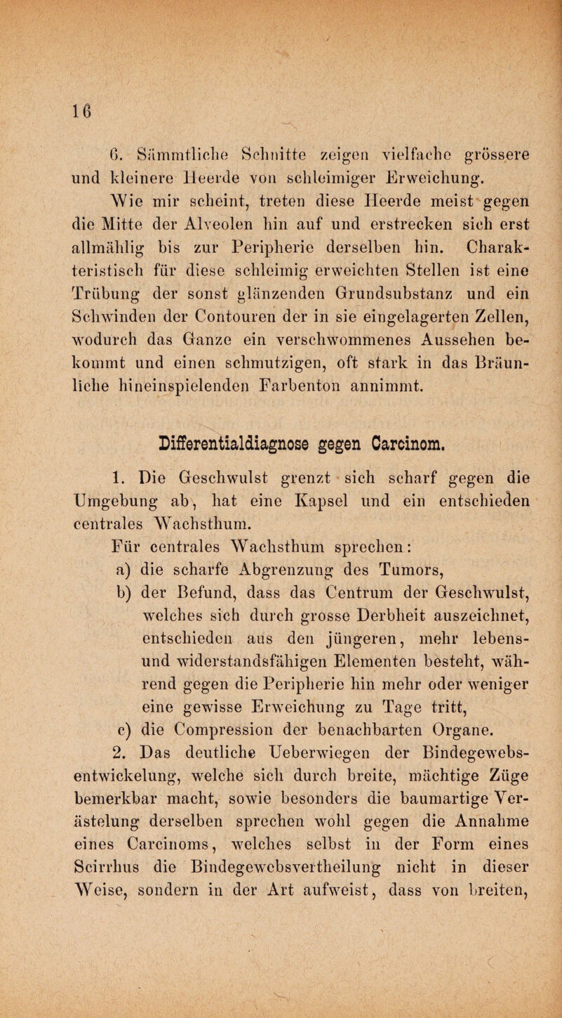 6. Sämmtliche Schnitte zeigen vielfache grössere und kleinere Heerde von schleimiger Erweichung. Wie mir scheint, treten diese Heerde meist gegen die Mitte der Alveolen hin auf und erstrecken sich erst allmählig bis zur Peripherie derselben hin. Charak¬ teristisch für diese schleimig erweichten Stellen ist eine Trübung der sonst glänzenden Grundsubstanz und ein Schwinden der Contouren der in sie eingelagerten Zellen, wodurch das Ganze ein verschwommenes Aussehen be¬ kommt und einen schmutzigen, oft stark in das Bräun¬ liche hineinspielenden Farbenton annimmt. Differentialdiagnose gegen Carcinom. 1. Die Geschwulst grenzt sich scharf gegen die Umgebung ab, hat eine Kapsel und ein entschieden centrales Wachsthum. Für centrales Wachsthum sprechen: a) die scharfe Abgrenzung des Tumors, b) der Befund, dass das Centrum der Geschwulst, welches sich durch grosse Derbheit auszeichnet, entschieden aus den jüngeren, mehr lebens- und widerstandsfähigen Elementen besteht, wäh¬ rend gegen die Peripherie hin mehr oder weniger eine gewisse Erweichung zu Tage tritt, c) die Compression der benachbarten Organe. 2. Das deutliche TJeberwiegen der Bindegewebs- entwickelung, welche sich durch breite, mächtige Züge bemerkbar macht, sowie besonders die baumartige Ver¬ ästelung derselben sprechen wohl gegen die Annahme eines Carcinoms, welches selbst in der Form eines Scirrhus die Bindegewebsvertheilung nicht in dieser Weise, sondern in der Art aufweist, dass von breiten,