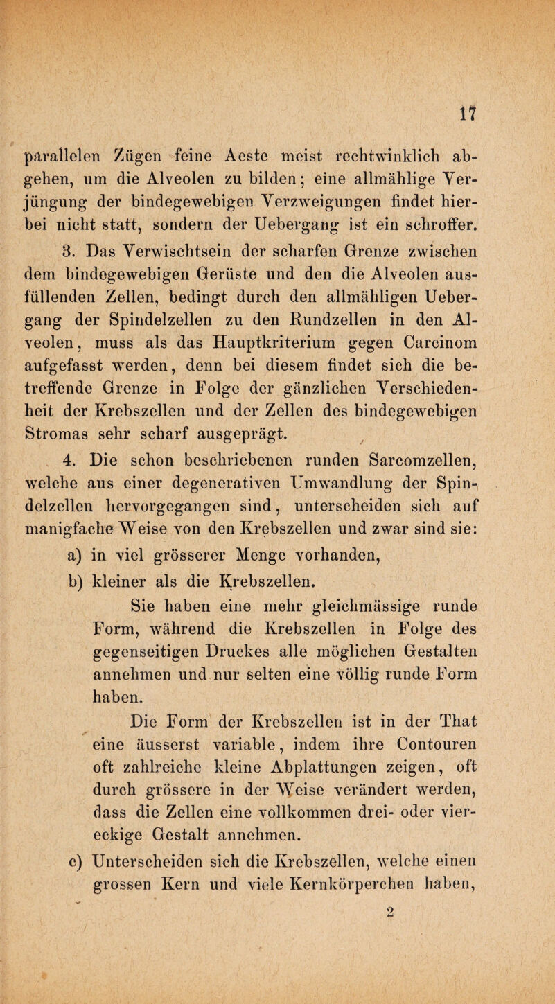 1? parallelen Zügen feine Aeste meist rechtwinklich ab¬ gehen, um die Alveolen zu bilden; eine allmählige Ver¬ jüngung der bindegewebigen Verzweigungen findet hier¬ bei nicht statt, sondern der Uebergang ist ein schroffer. 3. Das Verwischtsein der scharfen Grenze zwischen dem bindegewebigen Gerüste und den die Alveolen aus¬ füllenden Zellen, bedingt durch den allmähligen Ueber¬ gang der Spindelzellen zu den Rundzellen in den Al¬ veolen, muss als das Hauptkriterium gegen Carcinom aufgefasst werden, denn bei diesem findet sich die be¬ treffende Grenze in Folge der gänzlichen Verschieden¬ heit der Krebszellen und der Zellen des bindegewebigen Stromas sehr scharf ausgeprägt. 4. Die schon beschriebenen runden Sarcomzellen, welche aus einer degenerativen Umwandlung der Spin¬ delzellen hervorgegangen sind, unterscheiden sich auf manigfache Weise von den Krebszellen und zwar sind sie: a) in viel grösserer Menge vorhanden, b) kleiner als die Krebszellen. Sie haben eine mehr gleichmässige runde Form, während die Krebszellen in Folge des gegenseitigen Druckes alle möglichen Gestalten annehmen und nur selten eine völlig runde Form haben. Die Form der Krebszellen ist in der That eine äusserst variable, indem ihre Contouren oft zahlreiche kleine Abplattungen zeigen, oft durch grössere in der Weise verändert werden, dass die Zellen eine vollkommen drei- oder vier¬ eckige Gestalt annehmen. c) Unterscheiden sich die Krebszellen, welche einen grossen Kern und viele Kernkörperchen haben, 2