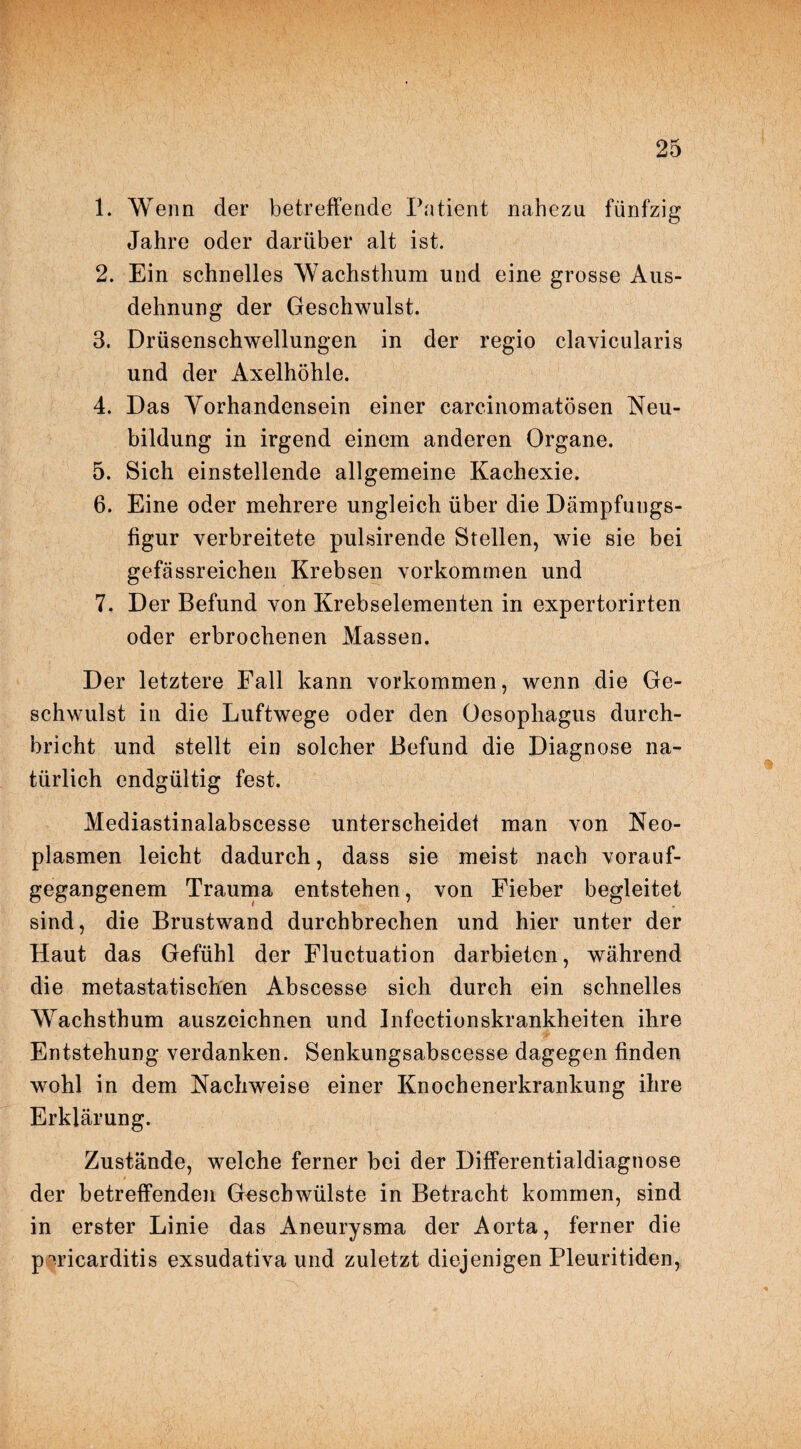 1. Wenn der betreffende Patient nahezu fünfzig Jahre oder darüber alt ist. 2. Ein schnelles Wachsthum und eine grosse Aus¬ dehnung der Geschwulst. 3. Drüsenschwellungen in der regio clavicularis und der Axelhöhle. 4. Das Yorhandensein einer carcinomatösen Neu¬ bildung in irgend einem anderen Organe. 5. Sich einstellende allgemeine Kachexie. 6. Eine oder mehrere ungleich über die Dämpfungs- figur verbreitete pulsirende Stellen, wie sie bei gefässreichen Krebsen Vorkommen und 7. Der Befund von Krebselementen in expertorirten oder erbrochenen Massen. Der letztere Fall kann Vorkommen, wenn die Ge¬ schwulst in die Luftwege oder den Oesophagus durch¬ bricht und stellt ein solcher Befund die Diagnose na¬ türlich endgültig fest. Mediastinalabscesse unterscheide! man von Neo¬ plasmen leicht dadurch, dass sie meist nach vorauf¬ gegangenem Trauma entstehen, von Fieber begleitet sind, die Brustwand durchbrechen und hier unter der Haut das Gefühl der Fluctuation darbieten, während die metastatischen Abscesse sich durch ein schnelles Wachsthum auszeichnen und Infectionskrankheiten ihre Entstehung verdanken. Senkungsabscesse dagegen finden wohl in dem Nachweise einer Knochenerkrankung ihre Erklärung. Zustände, welche ferner bei der Differentialdiagnose der betreffenden Geschwülste in Betracht kommen, sind in erster Linie das Aneurysma der Aorta, ferner die pwicarditis exsudativa und zuletzt diejenigen Pleuritiden,