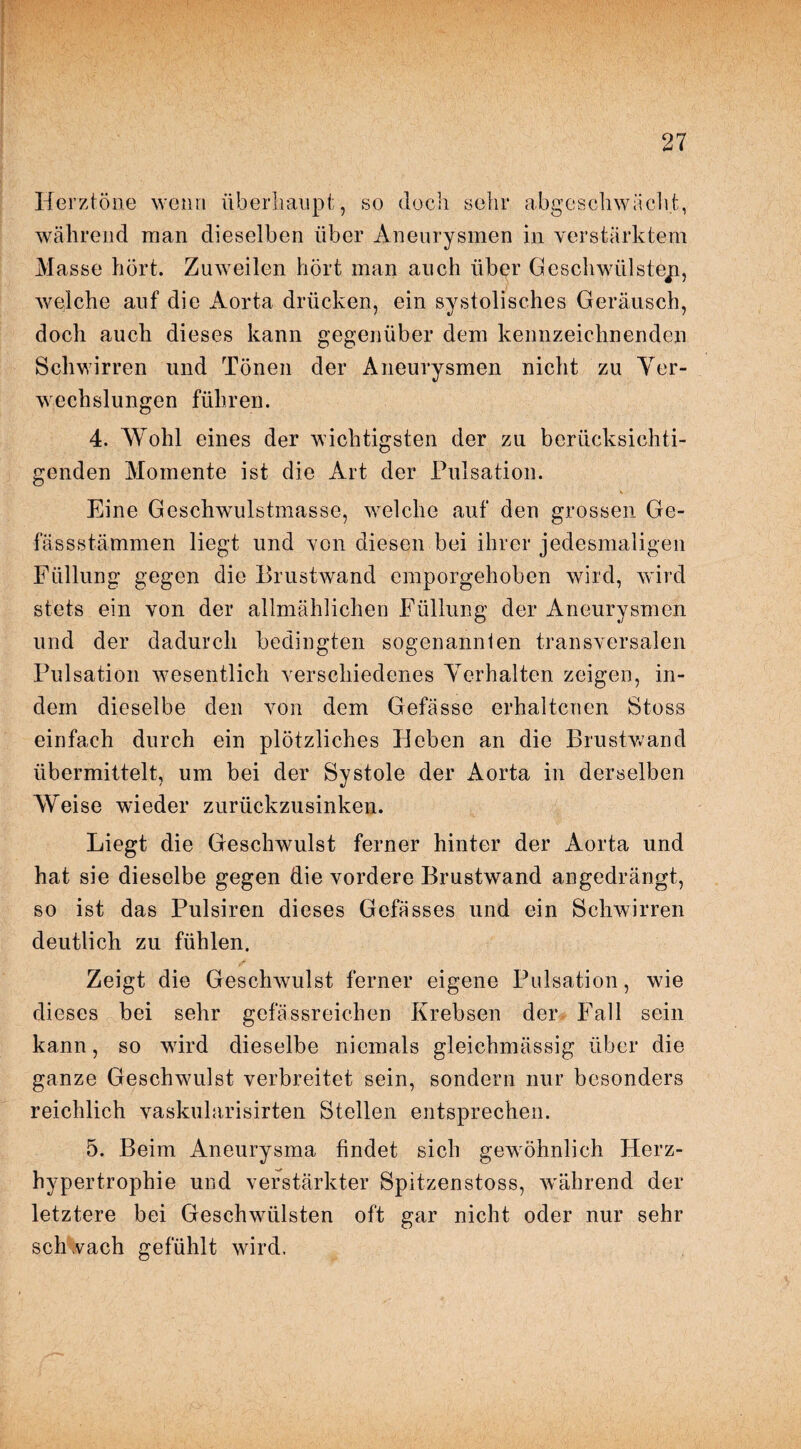 Herztöne wenn überhaupt, so doch sehr abgeschwächt, während man dieselben über Aneurysmen in verstärktem Masse hört. Zuweilen hört man auch über Geschwülsteji, welche auf die Aorta drücken, ein systolisches Geräusch, doch auch dieses kann gegenüber dem kennzeichnenden Schwirren und Tönen der Aneurysmen nicht zu Ver¬ wechslungen führen. 4. Wohl eines der wichtigsten der zu berücksichti¬ genden Momente ist die Art der Pulsation. \ Eine Geschwulstmasse, welche auf den grossen Ge- fassstämmen liegt und von diesen bei ihrer jedesmaligen Füllung gegen die Brustwand emporgehoben wird, wird stets ein von der allmählichen Füllung der Aneurysmen und der dadurch bedingten sogenannlen transversalen Pulsation wesentlich verschiedenes Verhalten zeigen, in¬ dem dieselbe den von dem Gefässe erhaltenen Stoss einfach durch ein plötzliches Heben an die Brustwand übermittelt, um bei der Systole der Aorta in derselben Weise wieder zurückzusinken. Liegt die Geschwulst ferner hinter der Aorta und hat sie dieselbe gegen die vordere Brustwand angedrängt, so ist das Pulsircn dieses Gefässes und ein Schwirren deutlich zu fühlen. Zeigt die Geschwulst ferner eigene Pulsation, wie dieses bei sehr gef assreichen Krebsen der Fall sein kann, so w7ird dieselbe niemals gleichmässig über die ganze Geschwulst verbreitet sein, sondern nur besonders reichlich vaskularisirten Stellen entsprechen. 5. Beim Aneurysma findet sich gewöhnlich Herz¬ hypertrophie und verstärkter Spitzen stoss, wrährend der letztere bei Geschwülsten oft gar nicht oder nur sehr schvach gefühlt wird.