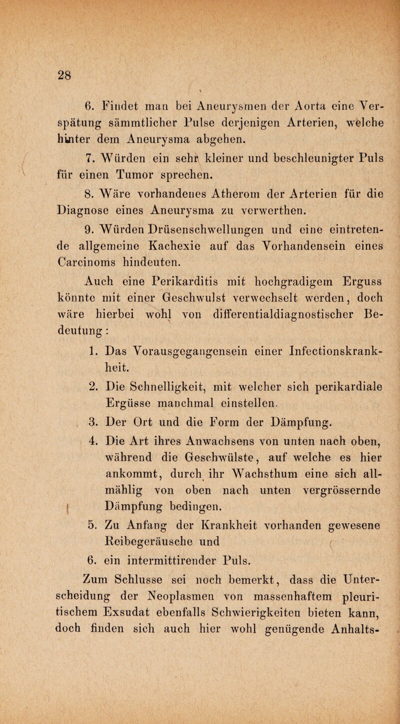 6. Findet man bei Aneurysmen der Aorta eine Ver¬ spätung sämmtlicher Pulse derjenigen Arterien, welche hinter dem Aneurysma abgehen. 7. Würden ein sehr kleiner und beschleunigter Puls für einen Tumor sprechen. 8. Wäre vorhandenes Atherom der Arterien für die Diagnose eines Aneurysma zu verwerthen. 9. Würden Drüsenschwellungen und eine eintreten¬ de allgemeine Kachexie auf das Vorhandensein eines Carcinoms hindeuten. Auch eine Perikarditis mit hochgradigem Erguss könnte mit einer Geschwulst verwechselt werden, doch wäre hierbei wohl von differentialdiagnostischer Be¬ deutung : 1. Das Vorausgegangensein einer Infectionskrank- heit. 2. Die Schnelligkeit, mit welcher sich perikardiale Ergüsse manchmal einstellen. 3. Der Ort und die Form der Dämpfung. 4. Die Art ihres Anwachsens von unten nach oben, während die Geschwülste, auf welche es hier ankommt, durch ihr Wachsthum eine sich all- mählig von oben nach unten vergrössernde Dämpfung bedingen. 5. Zu Anfang der Krankheit vorhanden gewesene Beibegeräusche und 6. ein intermittirender Puls. Zum Schlüsse sei noch bemerkt, dass die Unter¬ scheidung der Neoplasmen von massenhaftem pleuri- tischem Exsudat ebenfalls Schwierigkeiten bieten kann, doch finden sich auch hier wohl genügende Anhalts-