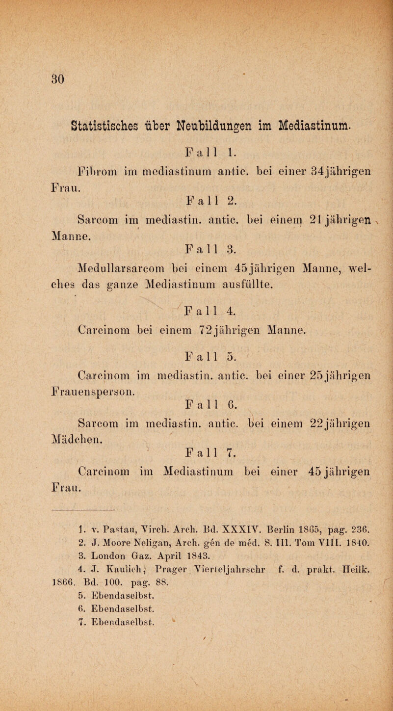 Bö Statistisches über Neubildungen im Mediastinum. Fall 1. Fibrom im mediastinum antic. bei einer 34jährigen Frau. Fall 2. Sarcom im mediastin. antic. bei einem 21jährigen 9 Manne. Fall 3. Medullarsarcom bei einem 45jährigen Manne, wel¬ ches das ganze Mediastinum ausfüllte. Fall 4. Carcinom bei einem 72jährigen Manne. Fall 5. Carcinom im mediastin. antic. bei einer 25jährigen Frauensperson. Fall 6. Sarcom im mediastin. antic. bei einem 22jährigen Mädchen. Fall 7. Carcinom im Mediastinum bei einer 45jäln*igen Frau. 1. v. Pa stau, Yirch. Arch. Bd. XXXIY. Berlin 1805, pag. 236. 2. J. Moore Neligan, Arch. gen de raed. S. 111. Tom YIII. 1840. 3. London Gaz. April 1843. 4. J. Kaulieh, Prager Yierteljalirschr f. d. prakt. Heilk. 1866. Bd. 100. pag. 88. 5. Ebendaselbst. 6. Ebendaselbst. 7. Ebendaselbst. /