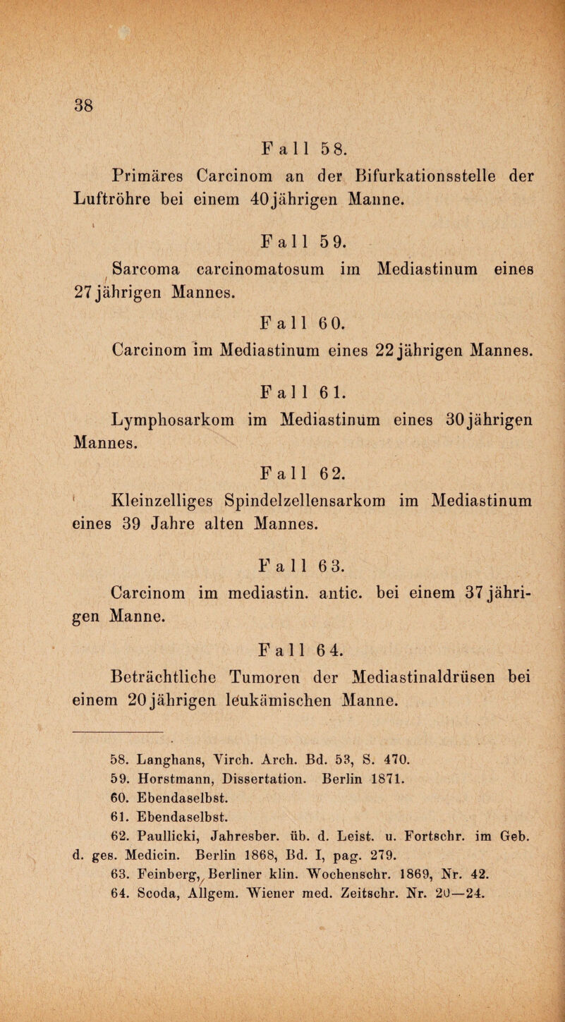Fall 5 8. Primäres Carcinom an der Bifurkationsstelle der Luftröhre bei einem 40jährigen Manne. i Fall 5 9. Sarcoma carcinomatosum im Mediastinum eines i 27 jährigen Mannes. Fall 6 0. Carcinom im Mediastinum eines 22 jährigen Mannes. Fall 61. Lymphosarkom im Mediastinum eines 30jährigen Mannes. Fall 6 2. Kleinzelliges Spindelzellensarkom im Mediastinum eines 39 Jahre alten Mannes. Fall 63. Carcinom im mediastin. antic. bei einem 37 jähri¬ gen Manne. Fall 64. Beträchtliche Tumoren der Mediastinaldrüsen bei einem 20jährigen leukämischen Manne. 58. Langhans, Yirch. Arch. Bd. 53, S. 470. 59. Horstmann, Dissertation. Berlin 1871. 60. Ebendaselbst. 61. Ebendaselbst. 62. Paullicki, Jahresber. üb. d. Leist, u. Fortschr. im Geb. d. ges. Medicin. Berlin 1868, Bd. I, pag. 279. 63. Feinberg, Berliner klin. Wochenschr. 1869, Nr. 42. 64. Scoda, Allgem. Wiener med. Zeitschr. Nr. 20—24.