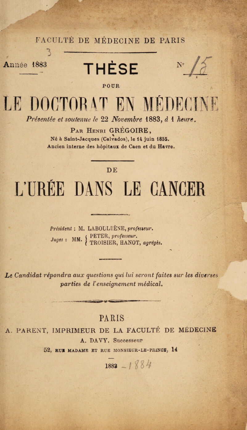 3 Année 1883 THÈSE TirkTTT? Présentée et soutenue le 22 Novembre 1883, à 1 heure. Par Henri GRÉGOIRE, % Né à Saint-Jacques (Calvados), le 14 juin 1855. Ancien interne des hôpitaux de Caen et du Havre. DE L’URÉE DANS LE CANCER Président: M. LABOCLBÈNE,pro/iî5sewr, . ( PETER, professeur. Juges : MM. | HANOÏ, agrégés. Le Candidat répondra aux questions qui lui seront faites sur les diverses parties de Venseignement médical. PARIS A. PARENT, IMPRIMEUR DE LA FACULTÉ DE MÉDECINE A. DAVY, Successeur y 52, RUE MADAME ET RUE MONSIEÜR-LE-PRîNCB; 14 1883 - I