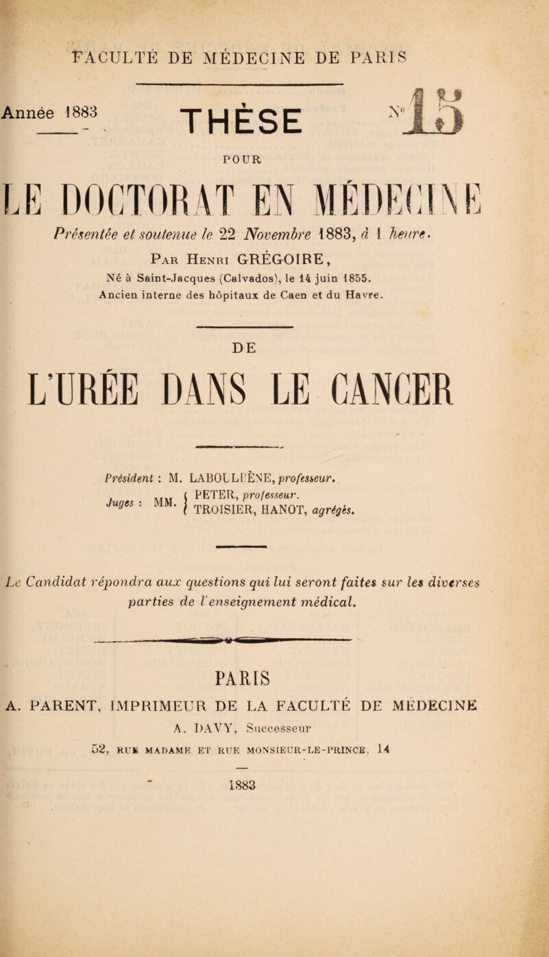 Présentée et soutenue le 22 Novembre 1883, à I heure. Par Henri GRÉGOIRE, Né à Saint-Jacques (Calvados), le 14 juin 1855. Ancien interne des hôpitaux de Caen et du Havre. DE L’UREE DANS LE CANCER Président: M. LABOLLt’ÈNE,pro/iüwewr. » i\Tin ^ PETER, professeur. Juges t MM. j trqISIER, HANOT, agrégés. Le Candidat répondra aux questions qui lui seront faites sur les diverses parties de l enseignement médical» PARIS A. PARENT, IMPRIMEUR DE LA FACULTÉ DE MEDECINE A. DAVY, Successeur 52, RUl MADAME ET RUE MONSIEUR-LE-PRINCE, 14 1883