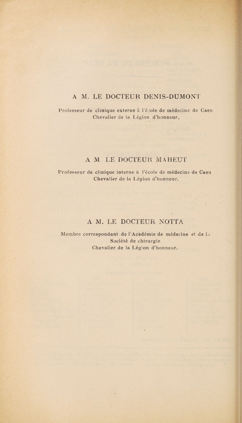 A M. LE DOCTEUR DENIS-DUMONT Professeur de clinique externe à l'éjole de médecine de Caen Chevalier de la L.égion d’honneur. A M LE DOCTEUR MAHEUT Professeur de clinique interne à l’école de médecine de Caen Chevalier de la Légion d’honneur. A M. LE DOCTEUR NOTTA Membre correspondant de l’Académie de médecine et de la Société de chirurgie Chevalier de la Légion d’honneur.