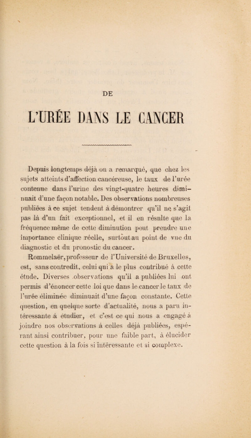 DE L’URÉE DANS LE CANCER Depuis longtemps déjà ou a remarqué, que chez les sujets atteints d’affection cancéreuse, létaux de l’urée contenue dans l’urine des vingt-quatre heures dimi¬ nuait d’une façon notable. Des observations nombreuses O publiées à ce sujet tendent à démontrer qu’il nQ s’agit pas là d’un fait exceptionnel, et il en résulte que la fréquence même de cette diminution peut prendre une importance clinique réelle, surtout au point de vue du diagnostic et du pronostic du cancer. Rommelaër,professeur de TUniversité de Bruxelles, est, sans contredit, celui qui a le plus contribué à cette étude. Diverses -observations qu’il a publiées lui ont permis d’énoncer cette loi que dans le cancer le taux de l’urée éliminée diminuait d’une façon constante. Cette A question, en quelque sorte d’actualité, nous a paru in¬ téressante à étudier, et c’est ce qui nous a engagé à joindre nos observations à celles déjà publiées, es])é- rant ainsi contribuer, pour une faible part, à élucider cette question à la fois si intéressante et si complexe.
