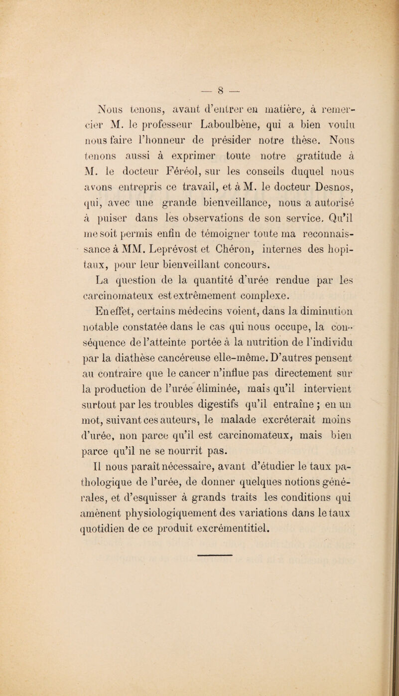 Nous tenons, avant d’entrer en matière, à remer¬ cier M. le professeur Laboulbène, qui a bien voulu nous faire l’honneur de présider notre thèse. Nous tenons aussi à exprimer toute notre gratitude à M. le docteur Féréol, sur les conseils duquel nous avons entrepris ce travail, etàM. le docteur Desnos, qui, avec une grande bienveillance, nous a autorisé à puiser dans les observations de son service. Qu’il me soit permis enfin de témoigner toute ma reconnais¬ sance à MM. Leprévost et Chéron, internes des hôpi¬ taux, pour leur bienveillant concours. La question de la quantité d’urée rendue par les carcinomateux est extrêmement complexe. En effet, certains médecins voient, dans la diminution notable constatée dans le cas qui nous occupe, la con¬ séquence de l’atteinte portée à la nutrition de l’individu par la diathèse cancéreuse elle-même. D’autres pensent au contraire que le cancer n’influe pas directement sur la production de l’urée éliminée, mais qu’il intervient surtout par les troubles digestifs qu’il entraîne ; en un mot, suivant ces auteurs, le malade excréterait moins d’urée, non parce qu’il est carcinomateux, mais bien parce qu’il ne se nourrit pas. Il nous paraît nécessaire, avant d’étudier le taux pa¬ thologique de l’urée, de donner quelques notions géné¬ rales, et d’esquisser à grands traits les conditions qui amènent physiologiquement des variations dans létaux quotidien de ce produit excrémentitiel.