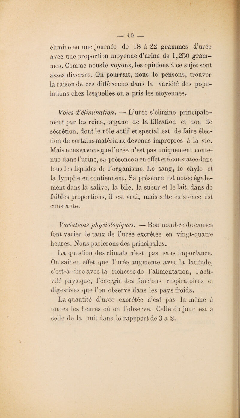 élimine e!i une journée de 18 à 22 grammes d’urée avec une proportion moyenne d’urine de 1,250 gram¬ mes. Comme nousle voyons, les opinions à ce sujet sont assez diverses. On pourrait, nous le pensons, trouver la raison de ces différences dans la variété des popu¬ lations chez lesquelles on a pris les moyennes. Voies élimination, — L’urée s’élimine principale¬ ment par les reins, organe de la filtration et non de sécrétion, dont le rôle actif et spécial est de faire élec¬ tion de certains matériaux devenus impropres à la vie. Mais nous savons que l’urée n’est pas uniquement conte¬ nue dans l’urine, sa présence a en effet été constatée dans tous les liquides de l’organisme. Le sang, le chyle et la lymphe en contiennent. Sa présence est notée égale¬ ment dans la salive, la hile, la sueur et le lait, dans de faibles proportions, il est vrai, mais cette existence est constante. Variations physiologiques, — Bon nombre de causes font varier le taux de l’urée excrétée en vingt-quatre heures. Nous parlerons des principales. La question des climats n’est pas sans importance. On sait en effet que l’urée augmente avec la latitude, c’est-à-dire avec la richesse de ralimentation, l’acti¬ vité physique, l’énergie des fonctons respiratoires et digestives que l’on observe dans les pays froids. La quantité d’urée excrétée n’est pas la même à toutes les heures où on l’observe. Celle du jour est â celle de la nuit dans le rappport de 3 à 2.