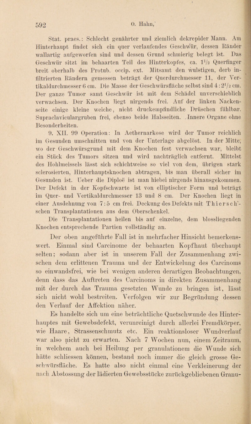 Stat. praes.: Schlecht genährter und ziemlich dekrepider Mann. Am Hinterhaupt findet sich ein quer verlaufendes Geschwür, dessen Ränder wallartig aufgeworfen sind und dessen Grund schmierig belegt ist. Das Geschwür sitzt im behaarten Teil des Hinterkopfes, ca. H/a Querfinger breit oberhalb des Protub. occip. ext. Mitsamt den. wulstigen, derb in¬ filtrierten Rändern gemessen beträgt der Querdurchmesser 11, der Ver¬ tikaldurchmesser 6 cm. Die Masse der Geschwürsfläche selbst sind 4:272 cm. Der ganze Tumor samt Geschwür ist mit dem Schädel unverschieblich verwachsen. Der Knochen liegt nirgends frei. Auf der linken Nacken¬ seite einige kleine weiche, nicht druckempfindliche Dräschen fühlbar. Supraclaviculargruben frei, ebenso beide Halsseiten. . Innere Organe ohne Besonderheiten. 9. XII. 99 Operation: In Aethernarkose wird der Tumor reichlich im Gesunden Umschnitten und von der Unterlage abgelöst. In der Mitte, wo der Geschwürsgrund mit dem Knochen fest verwachsen war, bleibt ein Stück des Tumors sitzen und wird nachträglich entfernt. Mittelst des Hohlmeissels lässt sich schichtweise so viel von dem, übrigen stark sclerosierten, Hinterhauptsknochen abtragen, bis man überall sicher im Gesunden ist. lieber die Diploe ist man hiebei nirgends hinausgekommen. Der Defekt in der Kopfschwarte ist von elliptischer Form und beträgt im Quer- und Vertikaldurchmesser 13 und 8 cm. Der Knochen liegt in einer Ausdehnung von 7:5 cm frei. Deckung des Defekts mit Thiers elfi¬ schen Transplantationen aus dem Oberschenkel. Die Transplantationen heilen bis auf einzelne, dem blossliegenden Knochen entsprechende Partien vollständig an. Der oben angeführte Fall ist in mehrfacher Hinsicht bemerkens¬ wert. Einmal sind Carcinome der behaarten Kopfhaut überhaupt selten; sodann aber ist in unserem Fall der Zusammenhang zwi¬ schen dem erlittenen Trauma und der Entwickelung des Carcinoms so einwandsfrei, wie bei wenigen anderen derartigen Beobachtungen, denn dass das Auftreten des Carcinoms in direkten Zusammenhang mit der durch das Trauma gesetzten Wunde zu bringen ist, lässt sich nicht wohl bestreiten. Verfolgen wir zur Begründung dessen den Verlauf der Affektion näher. Es handelte sich um eine beträchtliche Quetschwunde des Hinter¬ hauptes mit Gewebsdefekt, verunreinigt durch allerlei Fremdkörper, wie Haare, Strassenschmutz etc. Ein reaktionsloser Wundverlauf war also nicht zu erwarten. Nach 7 Wochen nun, einem Zeitraum, in welchem auch bei Heilung per granulationem die Wunde sich hätte schliessen können, bestand noch immer die gleich grosse Ge¬ schwürsfläche. Es hatte also nicht einmal eine Verkleinerung der nach Abstossung der lädierten Ge websstücke zurückgebliebenen Granu-
