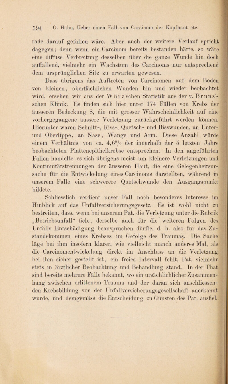 rade darauf gefallen wäre. Aber auch der weitere Verlauf spricht dagegen; denn wenn ein Carcinom bereits bestanden hätte, so wäre eine diffuse Verbreitung desselben über die ganze Wunde hin doch auffallend, vielmehr ein Wachstum des Carcinoms nur entsprechend dem ursprünglichen Sitz zu erwarten gewesen. Dass übrigens das Auftreten von Carcinomen auf dem Boden von kleinen, oberflächlichen Wunden hin und wieder beobachtet wird, ersehen wir aus der Würz’schen Statistik aus der v. Bruns- schen Klinik. Es finden sich hier unter 174 Fällen von Krebs der äusseren Bedeckung 8, die mit grosser Wahrscheinlichkeit auf eine vorhergegangene äussere Verletzung zurückgeführt werden können. Hierunter waren Schnitt-, Riss-, Quetsch- und Bisswunden, an Unter- und Oberlippe, an Käse, Wange und Arm. Diese Anzahl würde einem Verhältnis von ca. 4,6°/o der innerhalb der 5 letzten Jahre beobachteten Plattenepithelkrebse entsprechen. In den angeführten Fällen handelte es sich übrigens meist um kleinere Verletzungen und Kontinuitätstrennungen der äusseren Haut, die eine Gelegenheitsur¬ sache für die Entwickelung eines Carcinoms darstellten, während in unserem Falle eine schwerere Quetschwunde den Ausgangspunkt bildete. Schliesslich verdient unser Fall noch besonderes Interesse im Hinblick auf das Unfallversicherungsgesetz. Es ist wohl nicht zu bestreiten, dass, wenn bei unserem Pat. die Verletzung unter die Rubrik „Betriebsunfall“ fiele, derselbe auch für die weiteren Folgen des Unfalls Entschädigung beanspruchen dürfte, d. h. also für das Zu¬ standekommen eines Krebses im Gefolge des Traumas. Die Sache läge bei ihm insofern klarer, wie vielleicht manch anderes Mal, als die Carcinomentwickelung direkt im Anschluss an die Verletzung bei ihm sicher gestellt ist, ein freies Intervall fehlt, Pat. vielmehr stets in ärztlicher Beobachtung und Behandlung stand. In der That sind bereits mehrere Fälle bekannt, wo ein ursächlichlicher Zusammen¬ hang zwischen erlittenem Trauma und der daran sich anschliessen¬ den Krebsbildung von der Unfallversicherungsgesellschaft anerkannt wurde, und demgemäss die Entscheidung zu Gunsten des Pat. ausfiel.