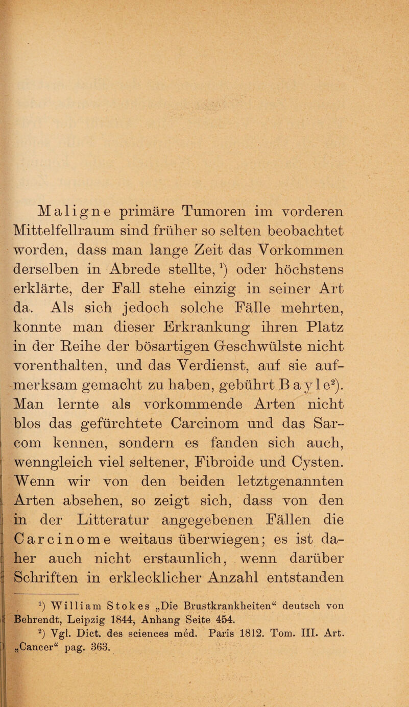 Maligne primäre Tumoren im vorderen Mittelfellraum sind früher so selten beobachtet worden, dass man lange Zeit das Vorkommen derselben in Abrede stellte,*) oder höchstens erklärte, der Fall stehe einzig in seiner Art da. Als sich jedoch solche Fälle mehrten, konnte man dieser Erkrankung ihren Platz in der Reihe der bösartigen Geschwülste nicht vor enthalten, und das Verdienst, auf sie auf¬ merksam gemacht zu haben, gebührt B ayle* 2). Man lernte als vorkommende Arten nicht blos das gefürchtete Carcinom und das Sar- i com kennen, sondern es fanden sich auch, wenngleich viel seltener, Fibroide und Cysten. Wenn wir von den beiden letztgenannten | Arten absehen, so zeigt sich, dass von den j in der Litteratur angegebenen Fällen die Carcinome weitaus überwiegen; es ist da¬ her auch nicht erstaunlich, wenn darüber Schriften in erklecklicher Anzahl entstanden x) William Stokes „Die Brustkrankheiten“ deutsch von Behrendt, Leipzig 1844, Anhang Seite 454. 2) Vgl. Dict. des Sciences med. Paris 1812. Tom. III. Art. „Cancer“ pag. 363.