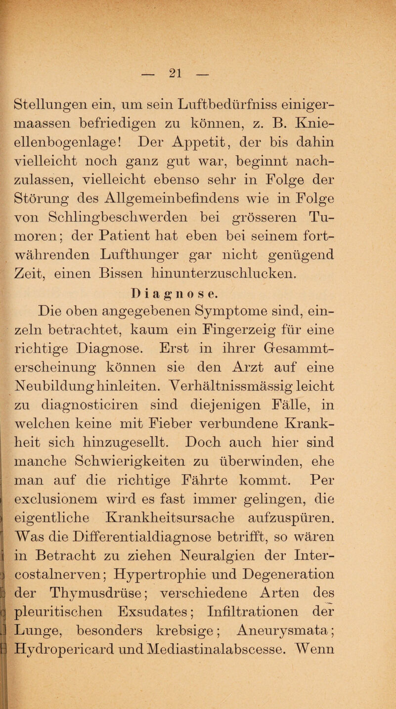 Stellungen ein, um sein Luftbedürfniss einiger- maassen befriedigen zu können, z. B. Knie¬ ellenbogenlage! Der Appetit, der bis dahin vielleicht noch ganz gut war, beginnt nach¬ zulassen, vielleicht ebenso sehr in Folge der Störung des Allgemeinbefindens wie in Folge von Schlingbeschwerden bei grösseren Tu¬ moren ; der Patient hat eben bei seinem fort¬ währenden Lufthunger gar nicht genügend Zeit, einen Bissen hinunterzuschlucken, Diagnose. Die oben angegebenen Symptome sind, ein¬ zeln betrachtet, kaum ein Fingerzeig für eine richtige Diagnose. Erst in ihrer Gresammt- erscheinung können sie den Arzt auf eine Neubildung hinleiten. Verhältnissmässig leicht zu diagnosticiren sind diejenigen Fälle, in welchen keine mit Fieber verbundene Krank¬ heit sich hinzugesellt. Doch auch hier sind manche Schwierigkeiten zu überwinden, ehe man auf die richtige Fährte kommt. Per exclusionem wird es fast immer gelingen, die eigentliche Krankheitsursache aufzuspüren. Was die Differentialdiagnose betrifft, so wären in Betracht zu ziehen Neuralgien der Inter- costalnerven; Hypertrophie und Degeneration der Thymusdrüse; verschiedene Arten des pleuriti sehen Exsudates; Infiltrationen der Lunge, besonders krebsige; Aneurysmata; Hydropericard und Mediastinalabscesse. Wenn