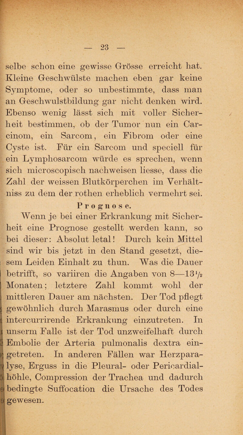 \r-% selbe schon eine gewisse Grosse erreicht hat. Kleine Geschwülste machen eben gar keine Symptome, oder so unbestimmte, dass man an Geschwulstbildung gar nicht denken wird. Ebenso wenig lässt sich mit voller Sicher¬ heit bestimmen, ob der Tumor nun ein Car- cinom, ein Sarcom, ein Fibrom oder eine Cyste ist. Für ein Sarcom und speciell für ein Lymphosarcom wüirde es sprechen, wenn sich microscopisch nachweisen Hesse, dass die Zahl der weissen Blutkörperchen im Verhält- niss zu dem der rothen erheblich vermehrt sei. P r o g n ose. Wenn je bei einer Erkrankung mit Sicher¬ heit eine Prognose gestellt werden kann, so bei dieser: Absolut letal! Durch kein Mittel sind wir bis jetzt in den Stand gesetzt, die¬ sem Leiden Einhalt zu thun. Was die Dauer betrifft, so variiren die Angaben von 8—13 y* Monaten; letztere Zahl kommt wohl der mittleren Dauer am nächsten. Der Tod pflegt gewöhnlich durch Marasmus oder durch eine intercurrirende Erkrankung einzutreten. In unserm Falle ist der Tod unzweifelhaft durch [J Embolie der Arteria pulmonalis dextra ein- )\ getreten. In anderen Fällen war Herzpara- 1 lyse, Erguss in die Pleural- oder Pericardial- ä höhle, Compression der Trachea und dadurch 9 bedingte Suffocation die Ursache des Todes e gewesen.