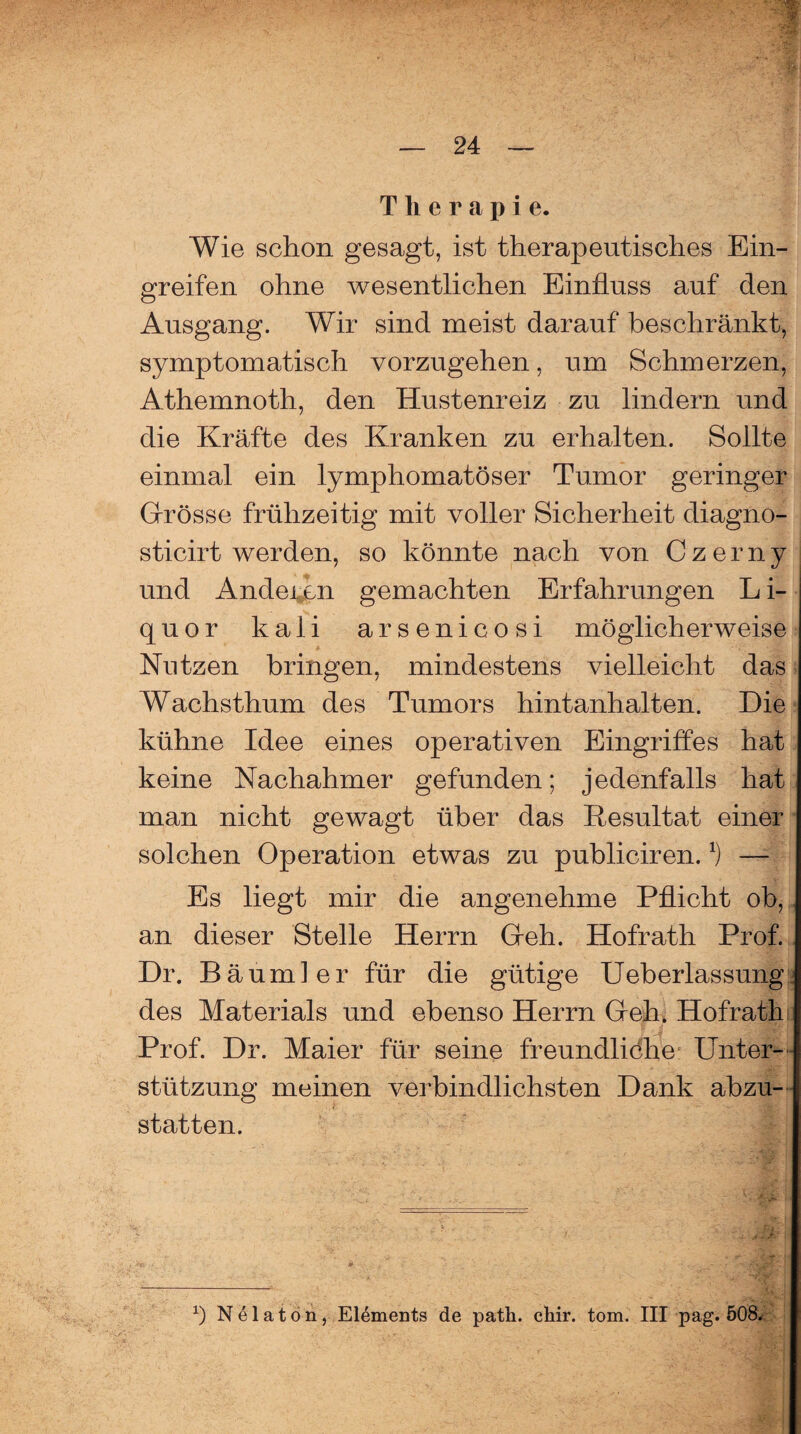 Therapie. Wie schon gesagt, ist therapeutisches Ein¬ greifen ohne wesentlichen Einfluss auf den Ausgang. Wir sind meist darauf beschränkt, symptomatisch vorzugehen, um Schmerzen, Athemnoth, den Hustenreiz zu lindern und die Kräfte des Kranken zu erhalten. Sollte einmal ein lymphomatöser Tumor geringer Girösse frühzeitig mit voller Sicherheit diagnö- sticirt werden, so könnte nach von Czerny und Andeien gemachten Erfahrungen Li¬ quor kaii arsenicosi möglicherweise Nutzen bringen, mindestens vielleicht das Wachsthum des Tumors hintanhalten. Die kühne Idee eines operativen Eingriffes hat keine Nachahmer gefunden; jedenfalls hat man nicht gewagt über das Resultat einer solchen Operation etwas zu publiciren.x) — Es liegt mir die angenehme Pflicht ob, an dieser Stelle Herrn Geh. Hofrath Prof. Dr. Bäum] er für die gütige Ueberlassung des Materials und ebenso Herrn Geh. Hofrath Prof. Dr. Maier für seine freundliche Unter¬ stützung meinen verbindlichsten Dank abzu¬ statten. >** • + V- t > *. ‘AU *) Nelaton, Elements de path. chir. tom. III pag. 508.