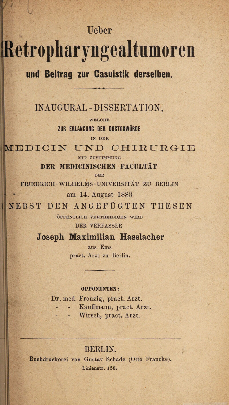 lieber Retropharyngealtumoren und Beitrag zur Casuistik derselben. i INAUGURAL - DISSERTATION, WELCHE ZUR ERLANGUNG DER DOCTORWÜRDE IN DER MEDICIN UND CHIRURGIE MIT ZUSTIMMUNG DER MEDICINISCHEN EACULTÄT DER FRIEDRICH-WILHELMS-UNIVERSITÄT ZU BERLIN - am 14. August 1883 NEBST DEN ANGEFÜGTEN THESEN ÖFFENTLICH VERTHEIDIGEN WIRD DER VERFASSER Joseph Maximilian Hasslacher aus Ems praet. Arzt zu Berlin. OPPONENTEN: Dr. med. Fronzig, praet. Arzt. Kaufmann, praet. Arzt. Wirsch, praet. Arzt. BERLIN. Buchdruckerei von Gustav Schade (Otto Francke). Linienstr. 158.