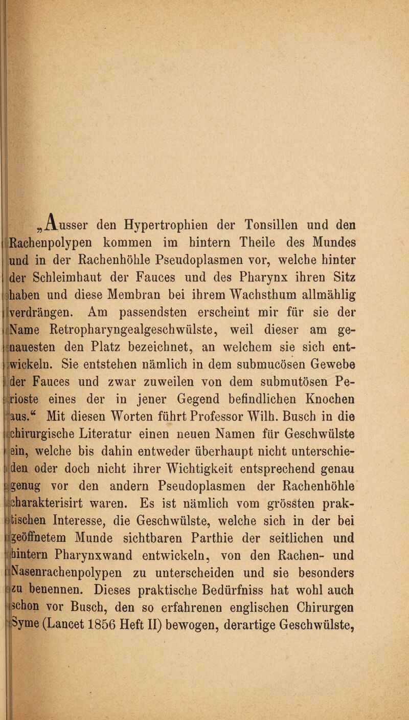 H „Ausser den Hypertrophien der Tonsillen und den Rachenpolypen kommen im hintern Theile des Mundes und in der Rachenhöhle Pseudoplasmen vor, welche hinter der Schleimhaut der Fauces und des Pharynx ihren Sitz haben und diese Membran bei ihrem Wachsthum allmählig i verdrängen. Am passendsten erscheint mir für sie der Name Retropharyngealgeschwülste, weil dieser am ge¬ nauesten den Platz bezeichnet, an welchem sie sich ent- 5 wickeln. Sie entstehen nämlich in dem submucösen Gewebe der Fauces und zwar zuweilen von dem submutösen Pe- ioste eines der in jener Gegend befindlichen Knochen aus.“ Mit diesen Worten führt Professor Wilh. Busch in die chirurgische Literatur einen neuen Namen für Geschwülste ein, welche bis dahin entweder überhaupt nicht unterschie¬ den oder doch nicht ihrer Wichtigkeit entsprechend genau genug vor den andern Pseudoplasmen der Rachenhöhle charakterisirt waren. Es ist nämlich vom grössten prak¬ tischen Interesse, die Geschwülste, welche sich in der bei geöffnetem Munde sichtbaren Parthie der seitlichen und hintern Pharynxwand entwickeln, von den Rachen- und >; Nasenrachenpolypen zu unterscheiden und sie besonders zu benennen. Dieses praktische Bedürfniss hat wohl auch schon vor Busch, den so erfahrenen englischen Chirurgen Syme (Lancet 1856 Heft II) bewogen, derartige Geschwülste,