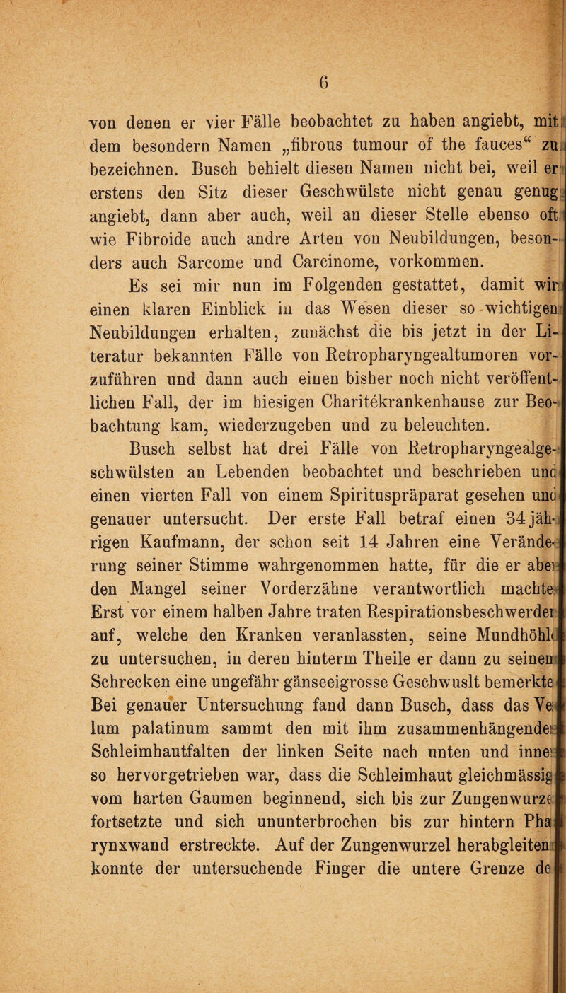 von denen er vier Fälle beobachtet zu haben angiebt, mit: dem besondern Namen „fibrous tumour of the fauces“ zu bezeichnen. Busch behielt diesen Namen nicht bei, weil er erstens den Sitz dieser Geschwülste nicht genau genug angiebt, dann aber auch, weil an dieser Stelle ebenso oft wie Fibroide auch andre Arten von Neubildungen, beson¬ ders auch Sarcome und Carcinome, Vorkommen. Es sei mir nun im Folgenden gestattet, damit wir: einen klaren Einblick in das Wesen dieser so wichtigen Neubildungen erhalten, zunächst die bis jetzt in der Li¬ teratur bekannten Fälle von Retropharyngealtumoren vor¬ zuführen und dann auch einen bisher noch nicht veröffent¬ lichen Fall, der im hiesigen Charitekrankenhause zur Beo¬ bachtung kam, wiederzugeben und zu beleuchten. Busch selbst hat drei Fälle von Retropharyngealge¬ schwülsten an Lebenden beobachtet und beschrieben und einen vierten Fall von einem Spirituspräparat gesehen unc genauer untersucht. Der erste Fall betraf einen 34 jäh-j rigen Kaufmann, der schon seit 14 Jahren eine Verände rung seiner Stimme wahrgenommen hatte, für die er abei den Mangel seiner Vorderzähne verantwortlich machte Erst vor einem halben Jahre traten Respirationsbeschwerdei auf, welche den Kranken veranlassten, seine Mundhöhl zu untersuchen, in deren hinterm Theile er dann zu seinen Schrecken eine ungefähr gänseeigrosse Geschwuslt bemerkte Bei genauer Untersuchung fand dann Busch, dass das Ve: lum palatinum sammt den mit ihm zusammenhängende): Schleimhautfalten der linken Seite nach unten und inne:: so hervorgetrieben war, dass die Schleimhaut gleichmässig vom harten Gaumen beginnend, sich bis zur Zungenwurze fortsetzte und sich ununterbrochen bis zur hintern Pha rynxwand erstreckte. Auf der Zungenwurzel herabgleiten: konnte der untersuchende Finger die untere Grenze de