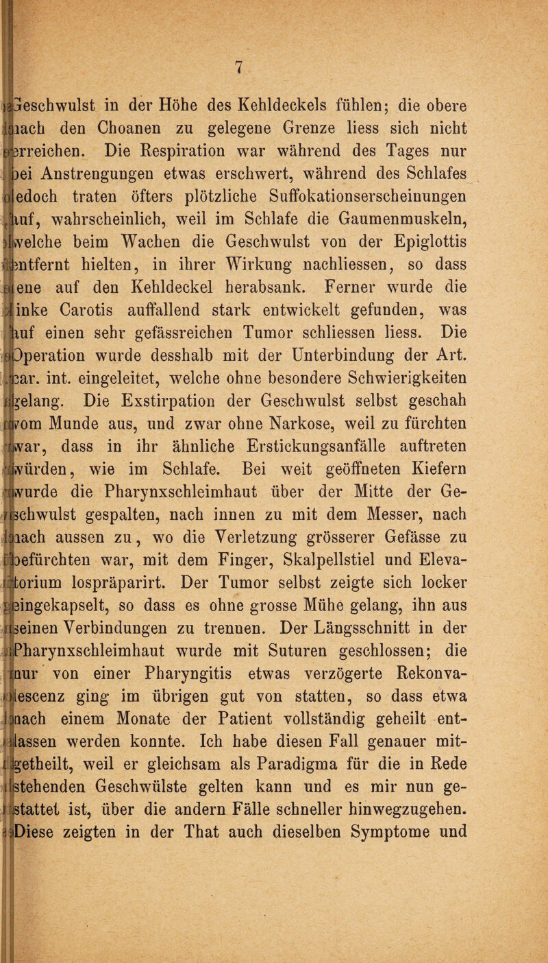 eschwulst in der Höhe des Kehldeckels fühlen; die obere lach den Choanen zu gelegene Grenze liess sich nicht rreichen. Die Respiration war während des Tages nur bei Anstrengungen etwas erschwert, während des Schlafes uledoch traten öfters plötzliche Suffokationserscheinungen Jiuf, wahrscheinlich, weil im Schlafe die Gaumenmuskeln, )Iwelche beim Wachen die Geschwulst von der Epiglottis ifentfernt hielten, in ihrer Wirkung nachliessen, so dass eiene auf den Kehldeckel herabsank. Ferner wurde die Jinke Carotis auffallend stark entwickelt gefunden, was |iuf einen sehr gefässreichen Tumor schliessen liess. Die 3peration wurde desshalb mit der Unterbindung der Art. ar. int. eingeleitet, welche ohne besondere Schwierigkeiten gelang. Die Exstirpation der Geschwulst selbst geschah ?om Munde aus, und zwar ohne Narkose, weil zu fürchten ar, dass in ihr ähnliche Erstickungsanfälle auftreten würden, wie im Schlafe. Bei weit geöffneten Kiefern wurde die Pharynxschleimhaut über der Mitte der Ge¬ schwulst gespalten, nach innen zu mit dem Messer, nach lach aussen zu, wo die Verletzung grösserer Gefässe zu lefürchten war, mit dem Finger, Skalpellstiel und Eleva- :torium lospräparirt. Der Tumor selbst zeigte sich locker ^eingekapselt, so dass es ohne grosse Mühe gelang, ihn aus ;[seinen Verbindungen zu trennen. Der Längsschnitt in der ; Pharynxschleimhaut wurde mit Suturen geschlossen; die mur von einer Pharyngitis etwas verzögerte Rekonva- olescenz ging im übrigen gut von statten, so dass etwa bnach einem Monate der Patient vollständig geheilt ent¬ lassen werden konnte. Ich habe diesen Fall genauer mit- i Jgetheilt, weil er gleichsam als Paradigma für die in Rede i Stehenden Geschwülste gelten kann und es mir nun ge- I stattet ist, über die andern Fälle schneller hinwegzugehen. -i^Diese zeigten in der That auch dieselben Symptome und