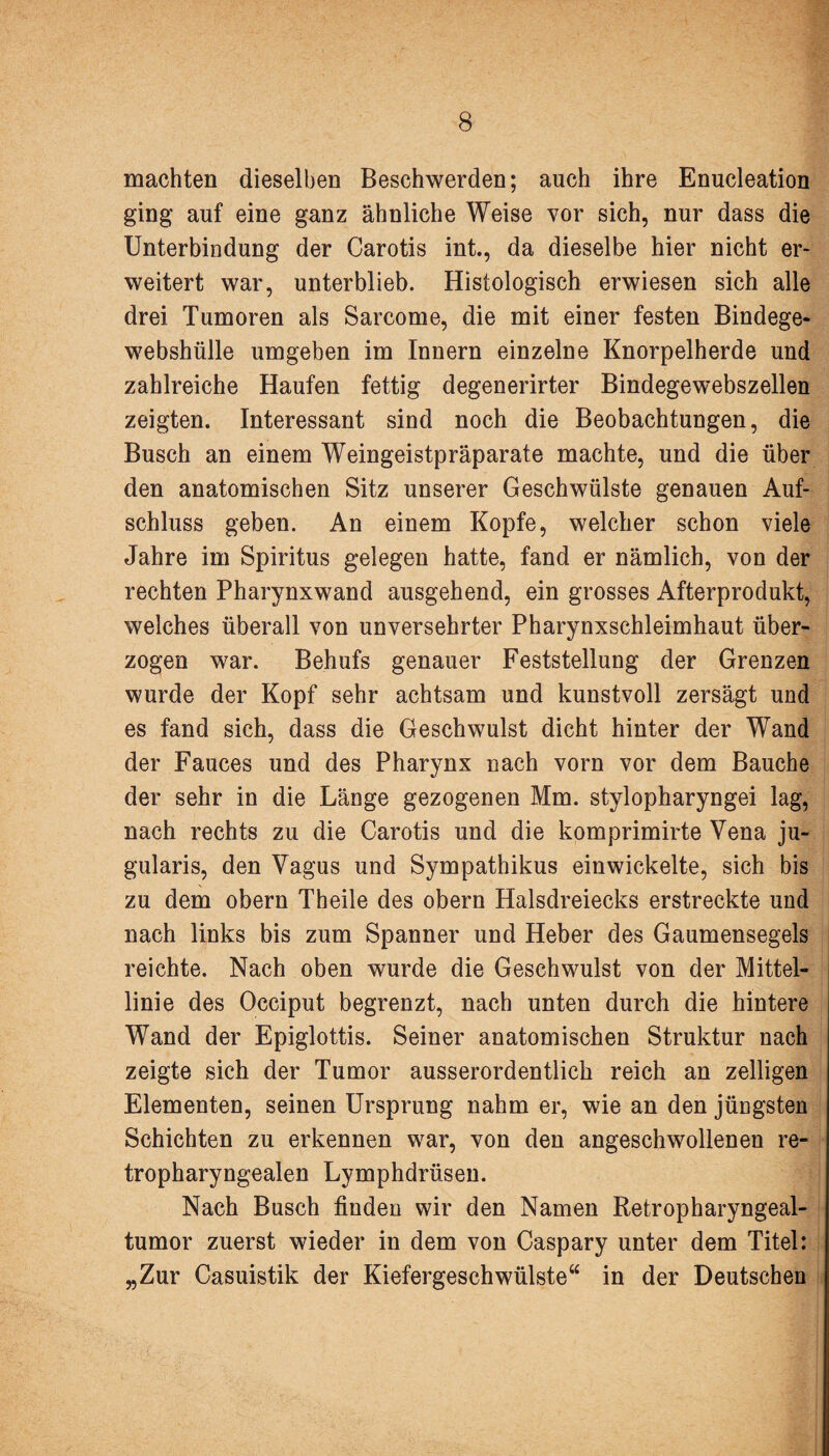 machten dieselben Beschwerden; auch ihre Enucleation ging auf eine ganz ähnliche Weise vor sich, nur dass die Unterbindung der Carotis int., da dieselbe hier nicht er¬ weitert war, unterblieb. Histologisch erwiesen sich alle drei Tumoren als Sarcome, die mit einer festen Bindege¬ webshülle umgeben im Innern einzelne Knorpelherde und zahlreiche Haufen fettig degenerirter Bindegewebszellen zeigten. Interessant sind noch die Beobachtungen, die Busch an einem Weingeistpräparate machte, und die über den anatomischen Sitz unserer Geschwülste genauen Auf¬ schluss geben. An einem Kopfe, welcher schon viele Jahre im Spiritus gelegen hatte, fand er nämlich, von der rechten Pharynxwand ausgehend, ein grosses Afterprodukt, welches überall von unversehrter Pharynxschleimhaut über¬ zogen war. Behufs genauer Feststellung der Grenzen wurde der Kopf sehr achtsam und kunstvoll zersägt und es fand sich, dass die Geschwulst dicht hinter der Wand der Fauces und des Pharynx nach vorn vor dem Bauche der sehr in die Länge gezogenen Mm. stylopharyngei lag, nach rechts zu die Carotis und die komprimirte Vena ju- gularis, den Vagus und Sympathikus ein wickelte, sich bis zu dem obern Theile des obern Halsdreiecks erstreckte und nach links bis zum Spanner und Heber des Gaumensegels reichte. Nach oben wurde die Geschwulst von der Mittel¬ linie des Occiput begrenzt, nach unten durch die hintere Wand der Epiglottis. Seiner anatomischen Struktur nach zeigte sich der Tumor ausserordentlich reich an zelligen Elementen, seinen Ursprung nahm er, wie an den jüngsten Schichten zu erkennen war, von den angeschwollenen re¬ tropharyngealen Lymphdrüsen. Nach Busch finden wir den Namen Retropharyngeal¬ tumor zuerst wieder in dem von Caspary unter dem Titel: „Zur Casuistik der Kiefergeschwülste“ in der Deutschen